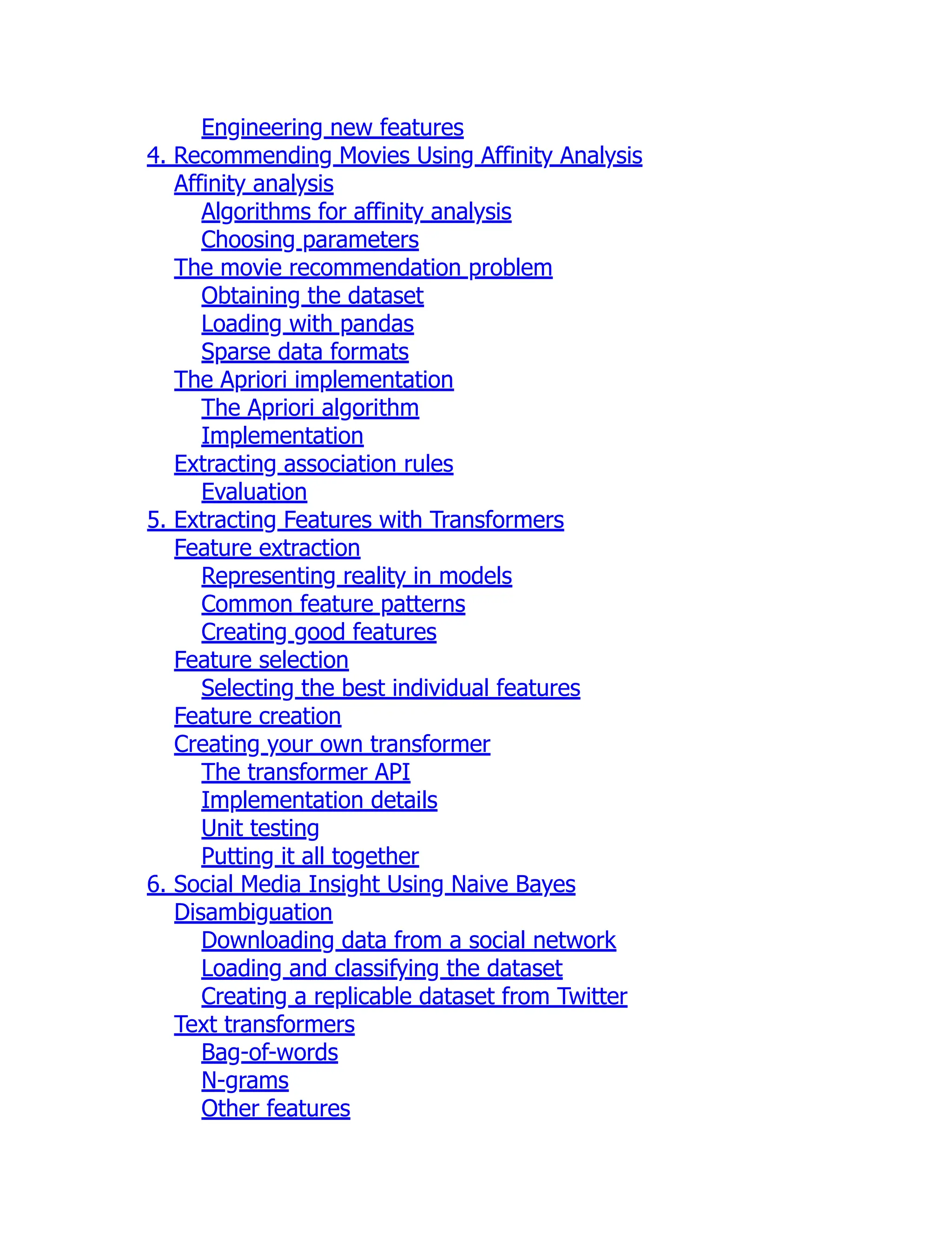 Engineering new features
4. Recommending Movies Using Affinity Analysis
Affinity analysis
Algorithms for affinity analysis
Choosing parameters
The movie recommendation problem
Obtaining the dataset
Loading with pandas
Sparse data formats
The Apriori implementation
The Apriori algorithm
Implementation
Extracting association rules
Evaluation
5. Extracting Features with Transformers
Feature extraction
Representing reality in models
Common feature patterns
Creating good features
Feature selection
Selecting the best individual features
Feature creation
Creating your own transformer
The transformer API
Implementation details
Unit testing
Putting it all together
6. Social Media Insight Using Naive Bayes
Disambiguation
Downloading data from a social network
Loading and classifying the dataset
Creating a replicable dataset from Twitter
Text transformers
Bag-of-words
N-grams
Other features
 