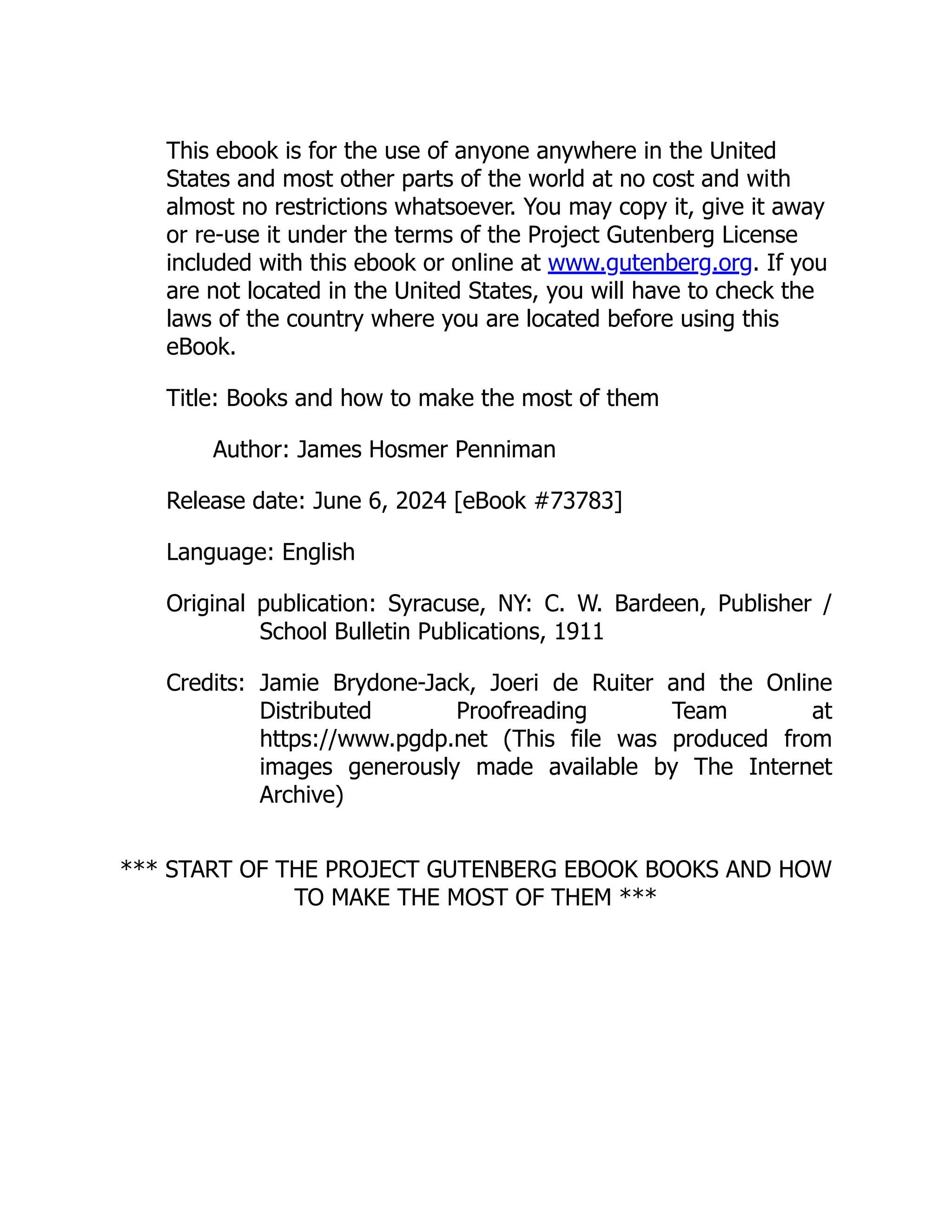 This ebook is for the use of anyone anywhere in the United
States and most other parts of the world at no cost and with
almost no restrictions whatsoever. You may copy it, give it away
or re-use it under the terms of the Project Gutenberg License
included with this ebook or online at www.gutenberg.org. If you
are not located in the United States, you will have to check the
laws of the country where you are located before using this
eBook.
Title: Books and how to make the most of them
Author: James Hosmer Penniman
Release date: June 6, 2024 [eBook #73783]
Language: English
Original publication: Syracuse, NY: C. W. Bardeen, Publisher /
School Bulletin Publications, 1911
Credits: Jamie Brydone-Jack, Joeri de Ruiter and the Online
Distributed Proofreading Team at
https://www.pgdp.net (This file was produced from
images generously made available by The Internet
Archive)
*** START OF THE PROJECT GUTENBERG EBOOK BOOKS AND HOW
TO MAKE THE MOST OF THEM ***
 