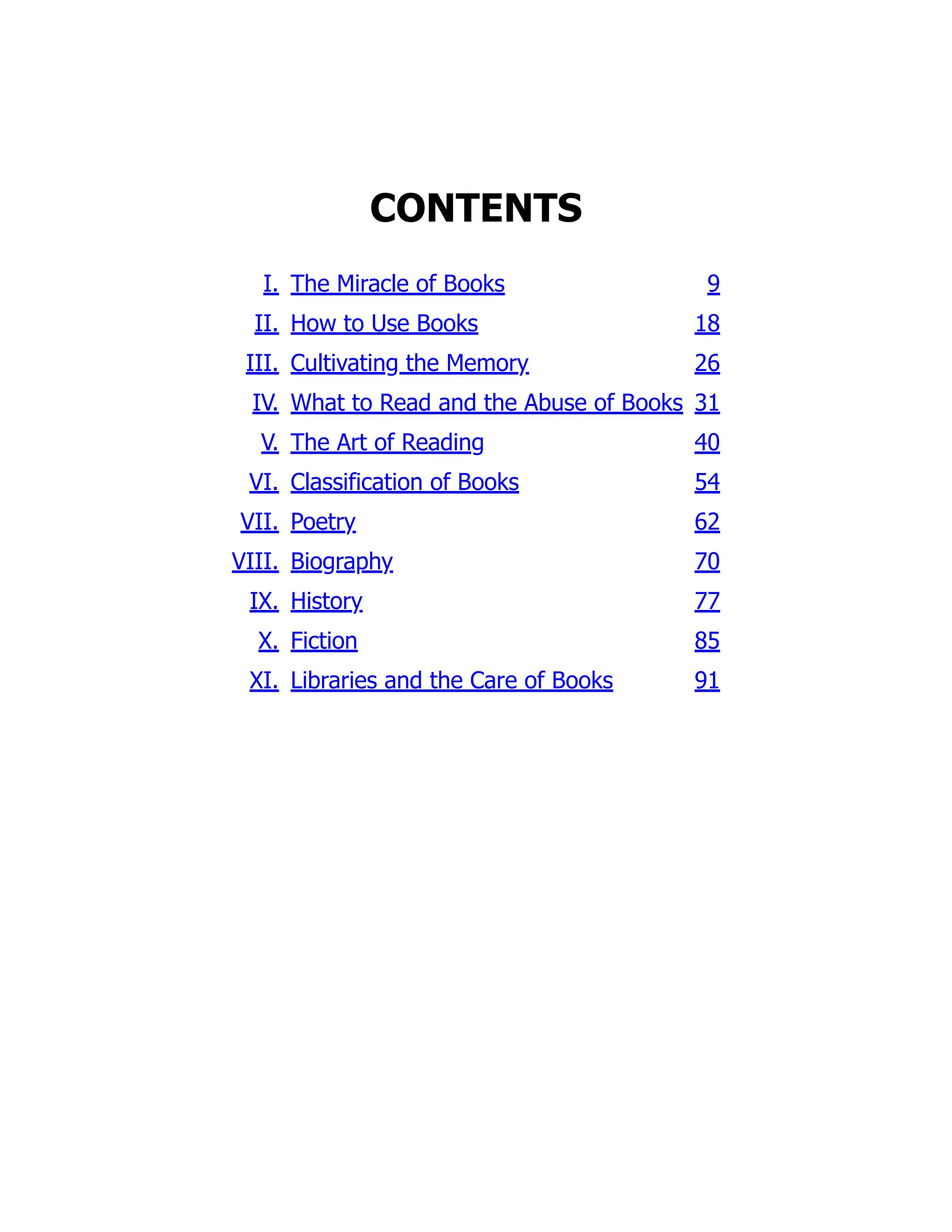 CONTENTS
I. The Miracle of Books 9
II. How to Use Books 18
III. Cultivating the Memory 26
IV. What to Read and the Abuse of Books 31
V. The Art of Reading 40
VI. Classification of Books 54
VII. Poetry 62
VIII. Biography 70
IX. History 77
X. Fiction 85
XI. Libraries and the Care of Books 91
 