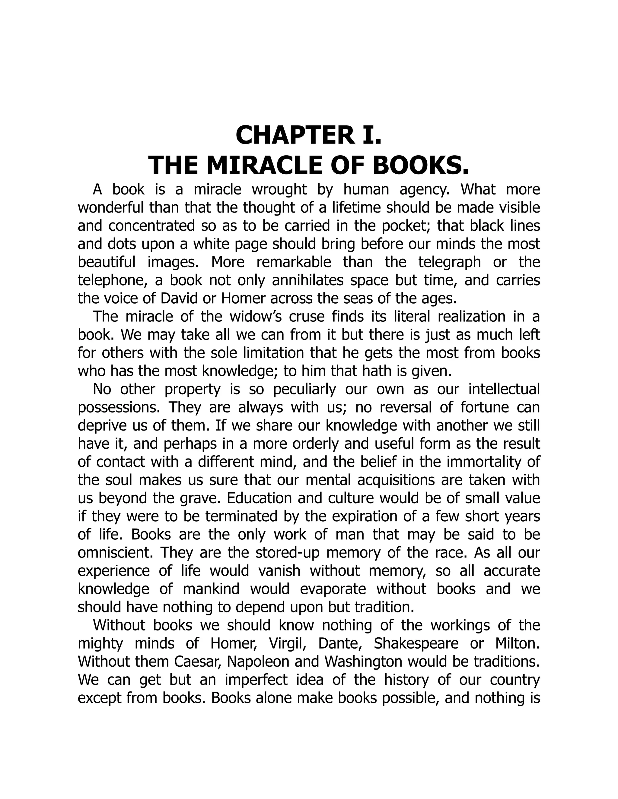 CHAPTER I.
THE MIRACLE OF BOOKS.
A book is a miracle wrought by human agency. What more
wonderful than that the thought of a lifetime should be made visible
and concentrated so as to be carried in the pocket; that black lines
and dots upon a white page should bring before our minds the most
beautiful images. More remarkable than the telegraph or the
telephone, a book not only annihilates space but time, and carries
the voice of David or Homer across the seas of the ages.
The miracle of the widow’s cruse finds its literal realization in a
book. We may take all we can from it but there is just as much left
for others with the sole limitation that he gets the most from books
who has the most knowledge; to him that hath is given.
No other property is so peculiarly our own as our intellectual
possessions. They are always with us; no reversal of fortune can
deprive us of them. If we share our knowledge with another we still
have it, and perhaps in a more orderly and useful form as the result
of contact with a different mind, and the belief in the immortality of
the soul makes us sure that our mental acquisitions are taken with
us beyond the grave. Education and culture would be of small value
if they were to be terminated by the expiration of a few short years
of life. Books are the only work of man that may be said to be
omniscient. They are the stored-up memory of the race. As all our
experience of life would vanish without memory, so all accurate
knowledge of mankind would evaporate without books and we
should have nothing to depend upon but tradition.
Without books we should know nothing of the workings of the
mighty minds of Homer, Virgil, Dante, Shakespeare or Milton.
Without them Caesar, Napoleon and Washington would be traditions.
We can get but an imperfect idea of the history of our country
except from books. Books alone make books possible, and nothing is
 