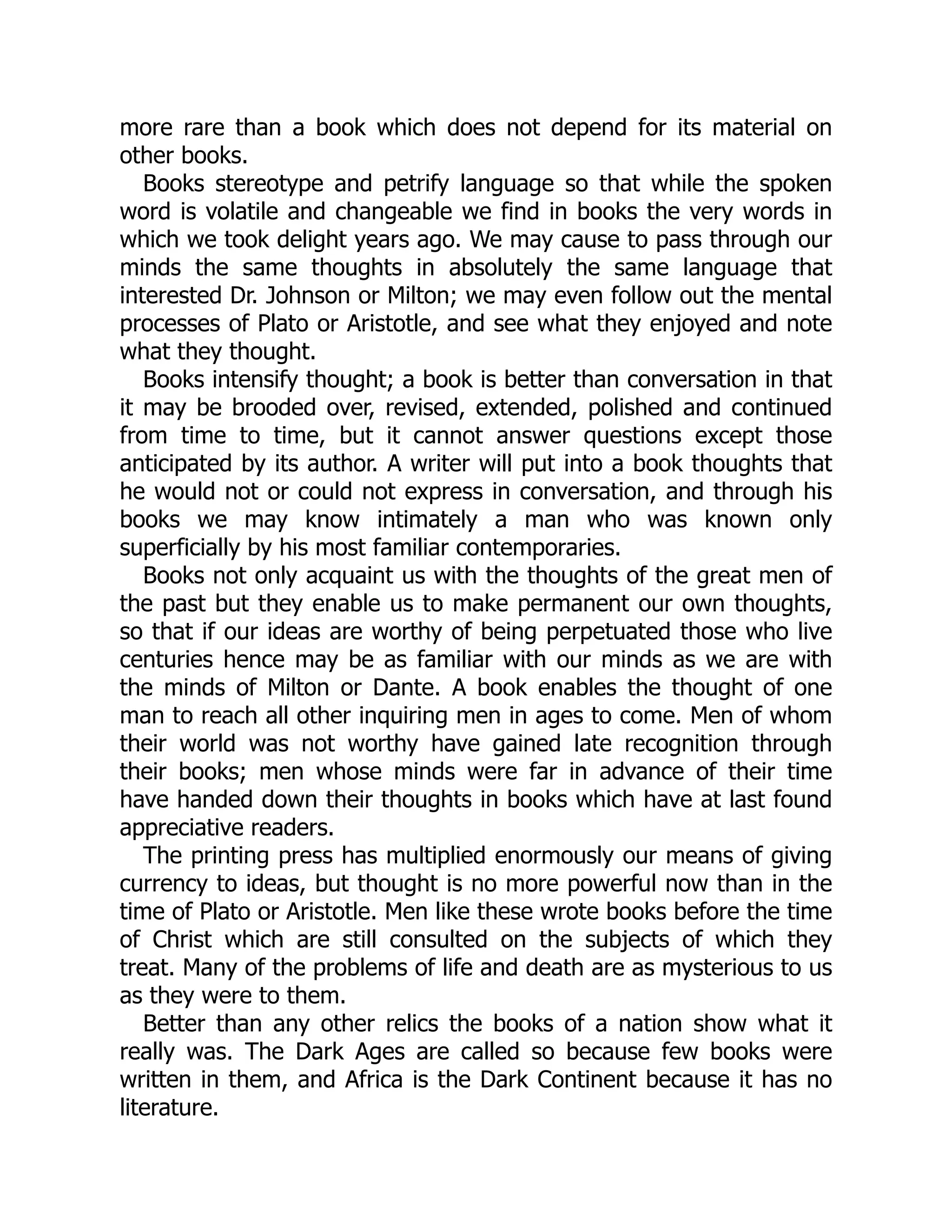 more rare than a book which does not depend for its material on
other books.
Books stereotype and petrify language so that while the spoken
word is volatile and changeable we find in books the very words in
which we took delight years ago. We may cause to pass through our
minds the same thoughts in absolutely the same language that
interested Dr. Johnson or Milton; we may even follow out the mental
processes of Plato or Aristotle, and see what they enjoyed and note
what they thought.
Books intensify thought; a book is better than conversation in that
it may be brooded over, revised, extended, polished and continued
from time to time, but it cannot answer questions except those
anticipated by its author. A writer will put into a book thoughts that
he would not or could not express in conversation, and through his
books we may know intimately a man who was known only
superficially by his most familiar contemporaries.
Books not only acquaint us with the thoughts of the great men of
the past but they enable us to make permanent our own thoughts,
so that if our ideas are worthy of being perpetuated those who live
centuries hence may be as familiar with our minds as we are with
the minds of Milton or Dante. A book enables the thought of one
man to reach all other inquiring men in ages to come. Men of whom
their world was not worthy have gained late recognition through
their books; men whose minds were far in advance of their time
have handed down their thoughts in books which have at last found
appreciative readers.
The printing press has multiplied enormously our means of giving
currency to ideas, but thought is no more powerful now than in the
time of Plato or Aristotle. Men like these wrote books before the time
of Christ which are still consulted on the subjects of which they
treat. Many of the problems of life and death are as mysterious to us
as they were to them.
Better than any other relics the books of a nation show what it
really was. The Dark Ages are called so because few books were
written in them, and Africa is the Dark Continent because it has no
literature.
 