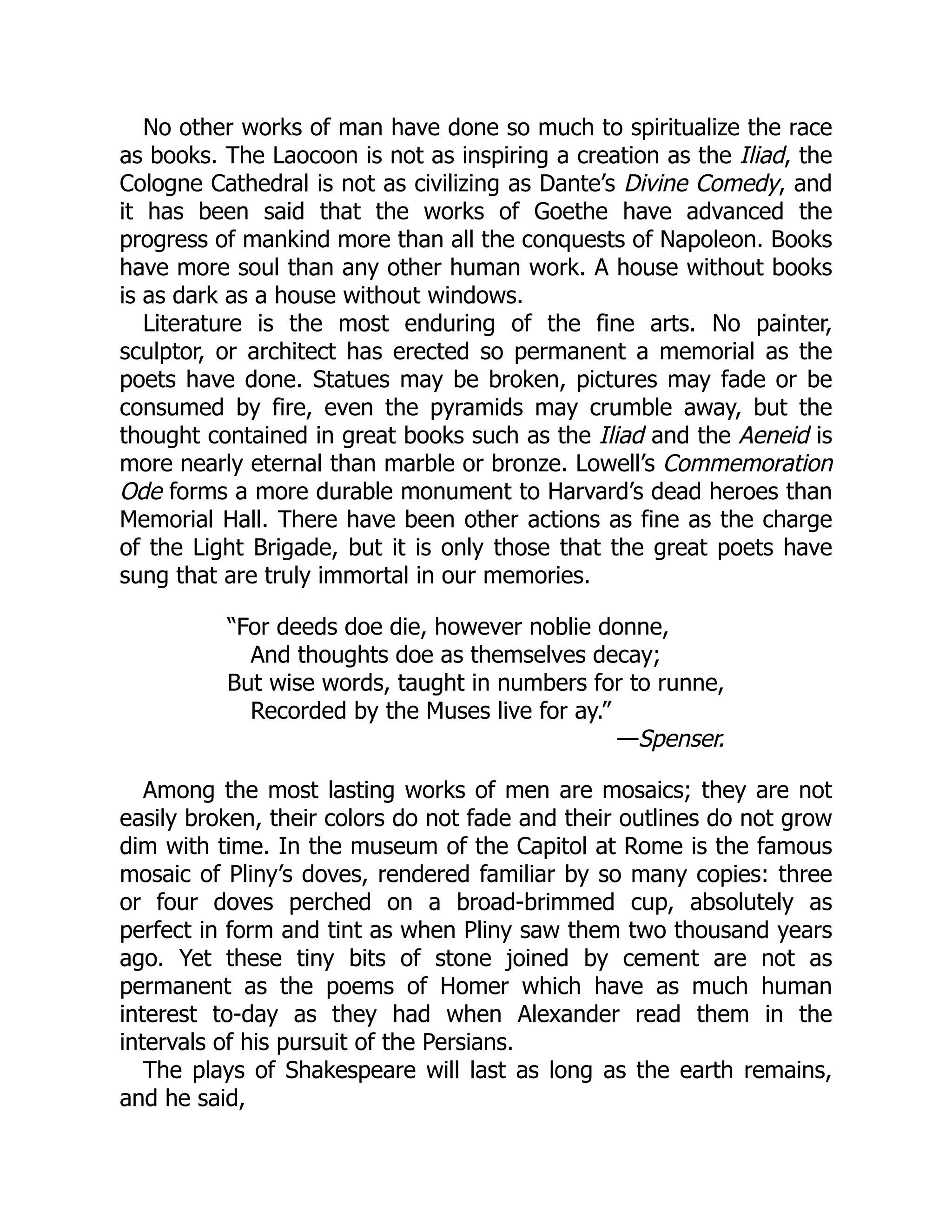 No other works of man have done so much to spiritualize the race
as books. The Laocoon is not as inspiring a creation as the Iliad, the
Cologne Cathedral is not as civilizing as Dante’s Divine Comedy, and
it has been said that the works of Goethe have advanced the
progress of mankind more than all the conquests of Napoleon. Books
have more soul than any other human work. A house without books
is as dark as a house without windows.
Literature is the most enduring of the fine arts. No painter,
sculptor, or architect has erected so permanent a memorial as the
poets have done. Statues may be broken, pictures may fade or be
consumed by fire, even the pyramids may crumble away, but the
thought contained in great books such as the Iliad and the Aeneid is
more nearly eternal than marble or bronze. Lowell’s Commemoration
Ode forms a more durable monument to Harvard’s dead heroes than
Memorial Hall. There have been other actions as fine as the charge
of the Light Brigade, but it is only those that the great poets have
sung that are truly immortal in our memories.
“For deeds doe die, however noblie donne,
And thoughts doe as themselves decay;
But wise words, taught in numbers for to runne,
Recorded by the Muses live for ay.”
—Spenser.
Among the most lasting works of men are mosaics; they are not
easily broken, their colors do not fade and their outlines do not grow
dim with time. In the museum of the Capitol at Rome is the famous
mosaic of Pliny’s doves, rendered familiar by so many copies: three
or four doves perched on a broad-brimmed cup, absolutely as
perfect in form and tint as when Pliny saw them two thousand years
ago. Yet these tiny bits of stone joined by cement are not as
permanent as the poems of Homer which have as much human
interest to-day as they had when Alexander read them in the
intervals of his pursuit of the Persians.
The plays of Shakespeare will last as long as the earth remains,
and he said,
 