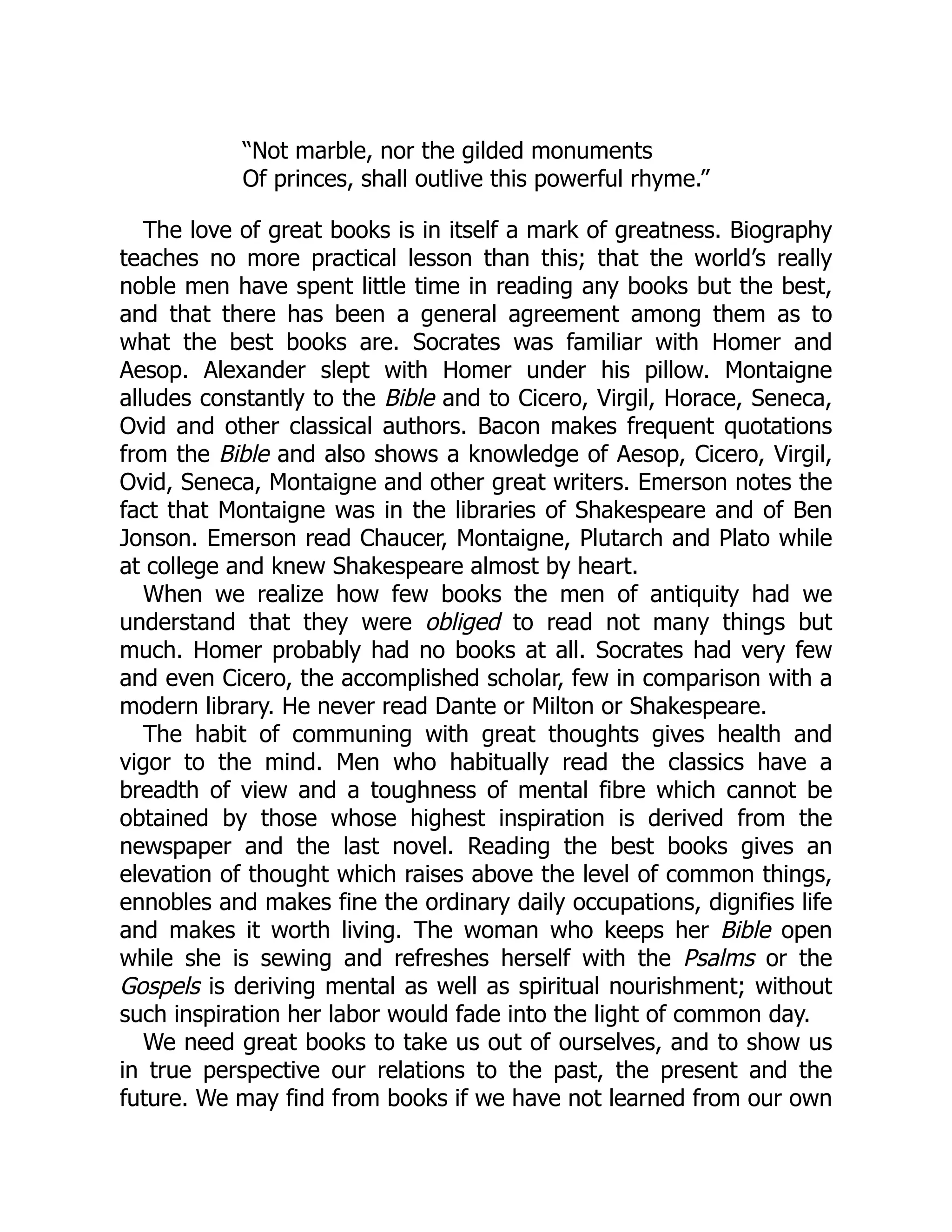 “Not marble, nor the gilded monuments
Of princes, shall outlive this powerful rhyme.”
The love of great books is in itself a mark of greatness. Biography
teaches no more practical lesson than this; that the world’s really
noble men have spent little time in reading any books but the best,
and that there has been a general agreement among them as to
what the best books are. Socrates was familiar with Homer and
Aesop. Alexander slept with Homer under his pillow. Montaigne
alludes constantly to the Bible and to Cicero, Virgil, Horace, Seneca,
Ovid and other classical authors. Bacon makes frequent quotations
from the Bible and also shows a knowledge of Aesop, Cicero, Virgil,
Ovid, Seneca, Montaigne and other great writers. Emerson notes the
fact that Montaigne was in the libraries of Shakespeare and of Ben
Jonson. Emerson read Chaucer, Montaigne, Plutarch and Plato while
at college and knew Shakespeare almost by heart.
When we realize how few books the men of antiquity had we
understand that they were obliged to read not many things but
much. Homer probably had no books at all. Socrates had very few
and even Cicero, the accomplished scholar, few in comparison with a
modern library. He never read Dante or Milton or Shakespeare.
The habit of communing with great thoughts gives health and
vigor to the mind. Men who habitually read the classics have a
breadth of view and a toughness of mental fibre which cannot be
obtained by those whose highest inspiration is derived from the
newspaper and the last novel. Reading the best books gives an
elevation of thought which raises above the level of common things,
ennobles and makes fine the ordinary daily occupations, dignifies life
and makes it worth living. The woman who keeps her Bible open
while she is sewing and refreshes herself with the Psalms or the
Gospels is deriving mental as well as spiritual nourishment; without
such inspiration her labor would fade into the light of common day.
We need great books to take us out of ourselves, and to show us
in true perspective our relations to the past, the present and the
future. We may find from books if we have not learned from our own
 