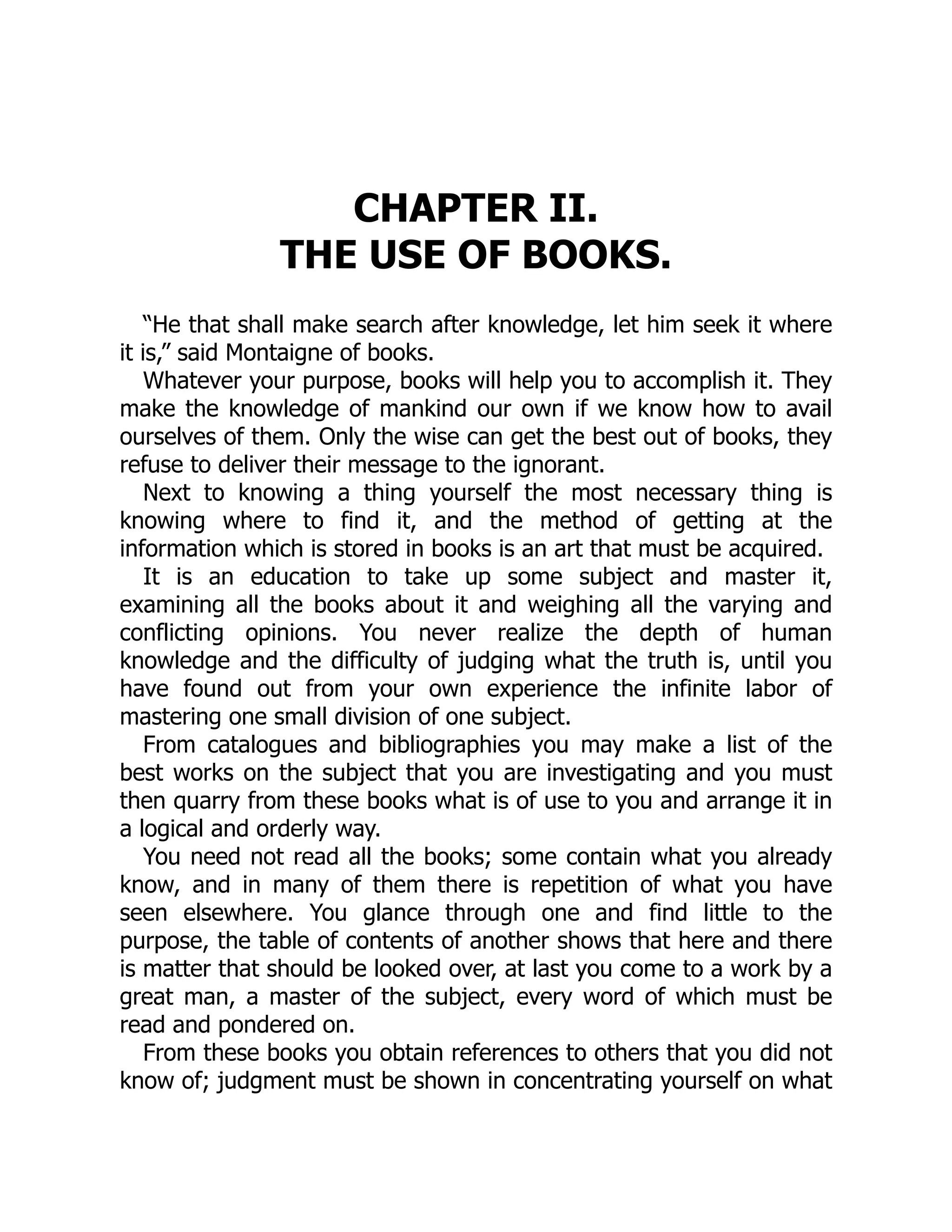 CHAPTER II.
THE USE OF BOOKS.
“He that shall make search after knowledge, let him seek it where
it is,” said Montaigne of books.
Whatever your purpose, books will help you to accomplish it. They
make the knowledge of mankind our own if we know how to avail
ourselves of them. Only the wise can get the best out of books, they
refuse to deliver their message to the ignorant.
Next to knowing a thing yourself the most necessary thing is
knowing where to find it, and the method of getting at the
information which is stored in books is an art that must be acquired.
It is an education to take up some subject and master it,
examining all the books about it and weighing all the varying and
conflicting opinions. You never realize the depth of human
knowledge and the difficulty of judging what the truth is, until you
have found out from your own experience the infinite labor of
mastering one small division of one subject.
From catalogues and bibliographies you may make a list of the
best works on the subject that you are investigating and you must
then quarry from these books what is of use to you and arrange it in
a logical and orderly way.
You need not read all the books; some contain what you already
know, and in many of them there is repetition of what you have
seen elsewhere. You glance through one and find little to the
purpose, the table of contents of another shows that here and there
is matter that should be looked over, at last you come to a work by a
great man, a master of the subject, every word of which must be
read and pondered on.
From these books you obtain references to others that you did not
know of; judgment must be shown in concentrating yourself on what
 
