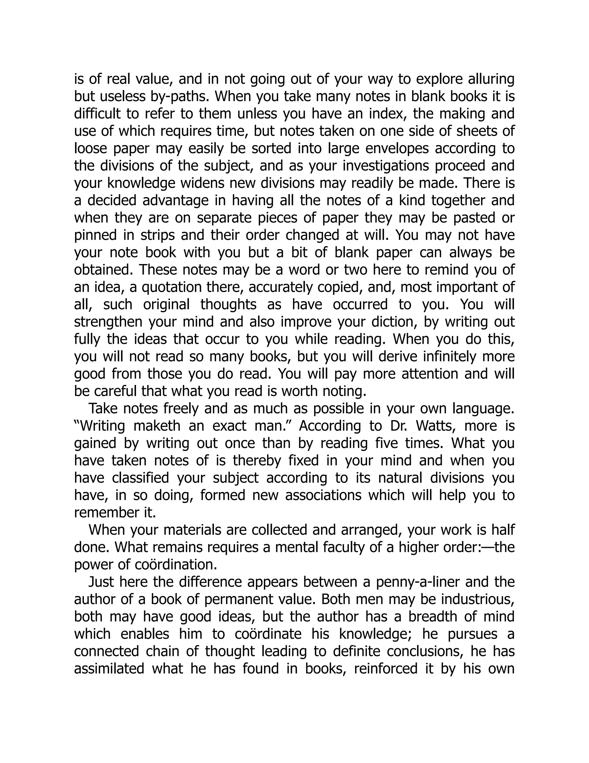 is of real value, and in not going out of your way to explore alluring
but useless by-paths. When you take many notes in blank books it is
difficult to refer to them unless you have an index, the making and
use of which requires time, but notes taken on one side of sheets of
loose paper may easily be sorted into large envelopes according to
the divisions of the subject, and as your investigations proceed and
your knowledge widens new divisions may readily be made. There is
a decided advantage in having all the notes of a kind together and
when they are on separate pieces of paper they may be pasted or
pinned in strips and their order changed at will. You may not have
your note book with you but a bit of blank paper can always be
obtained. These notes may be a word or two here to remind you of
an idea, a quotation there, accurately copied, and, most important of
all, such original thoughts as have occurred to you. You will
strengthen your mind and also improve your diction, by writing out
fully the ideas that occur to you while reading. When you do this,
you will not read so many books, but you will derive infinitely more
good from those you do read. You will pay more attention and will
be careful that what you read is worth noting.
Take notes freely and as much as possible in your own language.
“Writing maketh an exact man.” According to Dr. Watts, more is
gained by writing out once than by reading five times. What you
have taken notes of is thereby fixed in your mind and when you
have classified your subject according to its natural divisions you
have, in so doing, formed new associations which will help you to
remember it.
When your materials are collected and arranged, your work is half
done. What remains requires a mental faculty of a higher order:—the
power of coördination.
Just here the difference appears between a penny-a-liner and the
author of a book of permanent value. Both men may be industrious,
both may have good ideas, but the author has a breadth of mind
which enables him to coördinate his knowledge; he pursues a
connected chain of thought leading to definite conclusions, he has
assimilated what he has found in books, reinforced it by his own
 