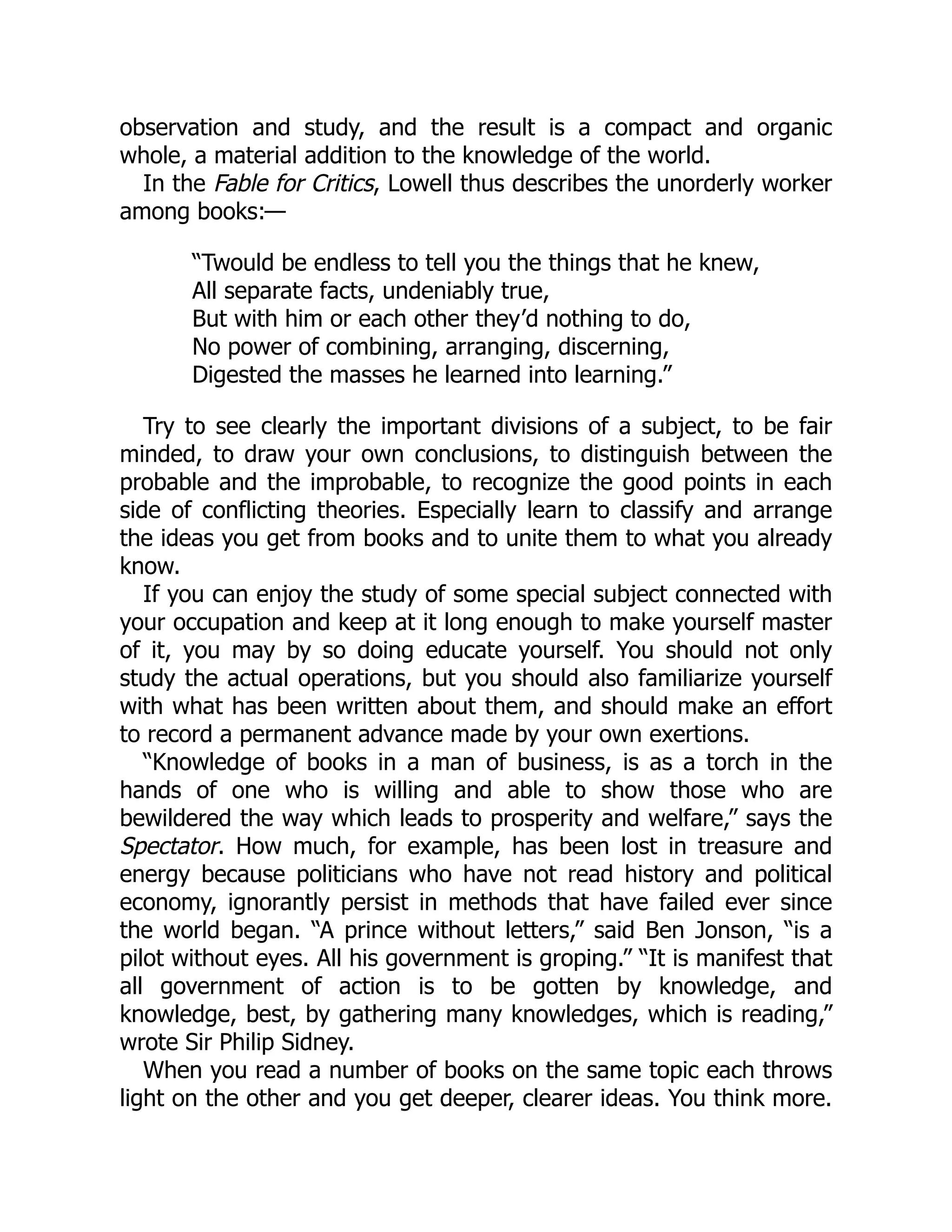 observation and study, and the result is a compact and organic
whole, a material addition to the knowledge of the world.
In the Fable for Critics, Lowell thus describes the unorderly worker
among books:—
“Twould be endless to tell you the things that he knew,
All separate facts, undeniably true,
But with him or each other they’d nothing to do,
No power of combining, arranging, discerning,
Digested the masses he learned into learning.”
Try to see clearly the important divisions of a subject, to be fair
minded, to draw your own conclusions, to distinguish between the
probable and the improbable, to recognize the good points in each
side of conflicting theories. Especially learn to classify and arrange
the ideas you get from books and to unite them to what you already
know.
If you can enjoy the study of some special subject connected with
your occupation and keep at it long enough to make yourself master
of it, you may by so doing educate yourself. You should not only
study the actual operations, but you should also familiarize yourself
with what has been written about them, and should make an effort
to record a permanent advance made by your own exertions.
“Knowledge of books in a man of business, is as a torch in the
hands of one who is willing and able to show those who are
bewildered the way which leads to prosperity and welfare,” says the
Spectator. How much, for example, has been lost in treasure and
energy because politicians who have not read history and political
economy, ignorantly persist in methods that have failed ever since
the world began. “A prince without letters,” said Ben Jonson, “is a
pilot without eyes. All his government is groping.” “It is manifest that
all government of action is to be gotten by knowledge, and
knowledge, best, by gathering many knowledges, which is reading,”
wrote Sir Philip Sidney.
When you read a number of books on the same topic each throws
light on the other and you get deeper, clearer ideas. You think more.
 