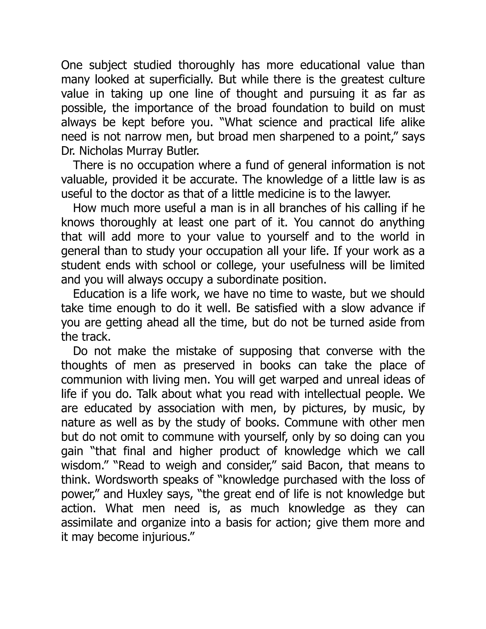 One subject studied thoroughly has more educational value than
many looked at superficially. But while there is the greatest culture
value in taking up one line of thought and pursuing it as far as
possible, the importance of the broad foundation to build on must
always be kept before you. “What science and practical life alike
need is not narrow men, but broad men sharpened to a point,” says
Dr. Nicholas Murray Butler.
There is no occupation where a fund of general information is not
valuable, provided it be accurate. The knowledge of a little law is as
useful to the doctor as that of a little medicine is to the lawyer.
How much more useful a man is in all branches of his calling if he
knows thoroughly at least one part of it. You cannot do anything
that will add more to your value to yourself and to the world in
general than to study your occupation all your life. If your work as a
student ends with school or college, your usefulness will be limited
and you will always occupy a subordinate position.
Education is a life work, we have no time to waste, but we should
take time enough to do it well. Be satisfied with a slow advance if
you are getting ahead all the time, but do not be turned aside from
the track.
Do not make the mistake of supposing that converse with the
thoughts of men as preserved in books can take the place of
communion with living men. You will get warped and unreal ideas of
life if you do. Talk about what you read with intellectual people. We
are educated by association with men, by pictures, by music, by
nature as well as by the study of books. Commune with other men
but do not omit to commune with yourself, only by so doing can you
gain “that final and higher product of knowledge which we call
wisdom.” “Read to weigh and consider,” said Bacon, that means to
think. Wordsworth speaks of “knowledge purchased with the loss of
power,” and Huxley says, “the great end of life is not knowledge but
action. What men need is, as much knowledge as they can
assimilate and organize into a basis for action; give them more and
it may become injurious.”
 