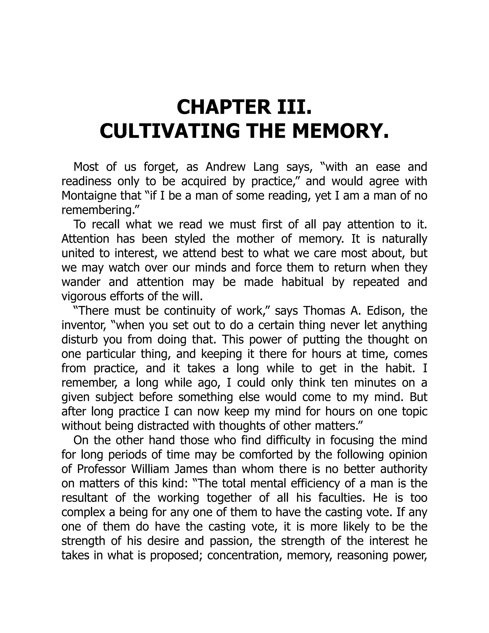CHAPTER III.
CULTIVATING THE MEMORY.
Most of us forget, as Andrew Lang says, “with an ease and
readiness only to be acquired by practice,” and would agree with
Montaigne that “if I be a man of some reading, yet I am a man of no
remembering.”
To recall what we read we must first of all pay attention to it.
Attention has been styled the mother of memory. It is naturally
united to interest, we attend best to what we care most about, but
we may watch over our minds and force them to return when they
wander and attention may be made habitual by repeated and
vigorous efforts of the will.
“There must be continuity of work,” says Thomas A. Edison, the
inventor, “when you set out to do a certain thing never let anything
disturb you from doing that. This power of putting the thought on
one particular thing, and keeping it there for hours at time, comes
from practice, and it takes a long while to get in the habit. I
remember, a long while ago, I could only think ten minutes on a
given subject before something else would come to my mind. But
after long practice I can now keep my mind for hours on one topic
without being distracted with thoughts of other matters.”
On the other hand those who find difficulty in focusing the mind
for long periods of time may be comforted by the following opinion
of Professor William James than whom there is no better authority
on matters of this kind: “The total mental efficiency of a man is the
resultant of the working together of all his faculties. He is too
complex a being for any one of them to have the casting vote. If any
one of them do have the casting vote, it is more likely to be the
strength of his desire and passion, the strength of the interest he
takes in what is proposed; concentration, memory, reasoning power,
 