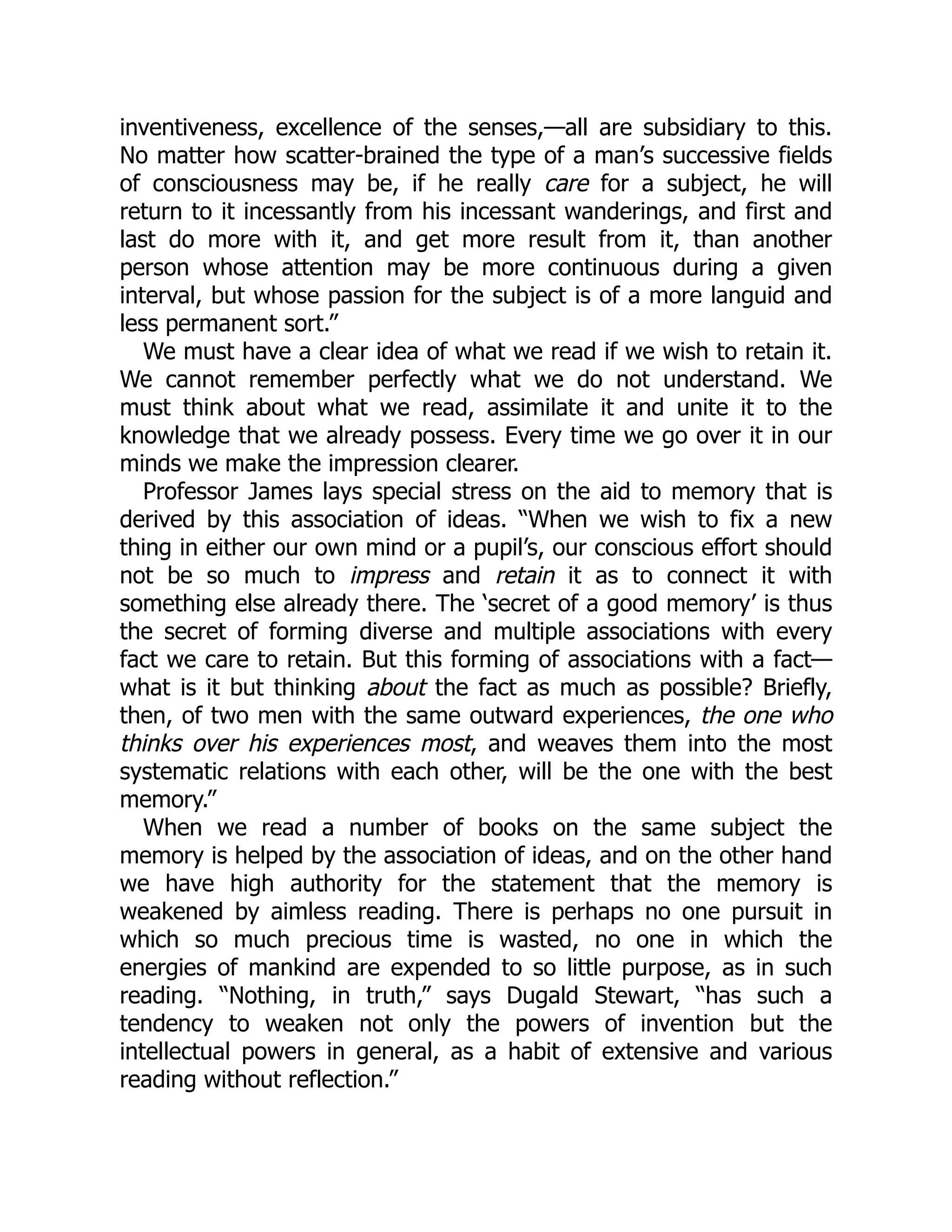 inventiveness, excellence of the senses,—all are subsidiary to this.
No matter how scatter-brained the type of a man’s successive fields
of consciousness may be, if he really care for a subject, he will
return to it incessantly from his incessant wanderings, and first and
last do more with it, and get more result from it, than another
person whose attention may be more continuous during a given
interval, but whose passion for the subject is of a more languid and
less permanent sort.”
We must have a clear idea of what we read if we wish to retain it.
We cannot remember perfectly what we do not understand. We
must think about what we read, assimilate it and unite it to the
knowledge that we already possess. Every time we go over it in our
minds we make the impression clearer.
Professor James lays special stress on the aid to memory that is
derived by this association of ideas. “When we wish to fix a new
thing in either our own mind or a pupil’s, our conscious effort should
not be so much to impress and retain it as to connect it with
something else already there. The ‘secret of a good memory’ is thus
the secret of forming diverse and multiple associations with every
fact we care to retain. But this forming of associations with a fact—
what is it but thinking about the fact as much as possible? Briefly,
then, of two men with the same outward experiences, the one who
thinks over his experiences most, and weaves them into the most
systematic relations with each other, will be the one with the best
memory.”
When we read a number of books on the same subject the
memory is helped by the association of ideas, and on the other hand
we have high authority for the statement that the memory is
weakened by aimless reading. There is perhaps no one pursuit in
which so much precious time is wasted, no one in which the
energies of mankind are expended to so little purpose, as in such
reading. “Nothing, in truth,” says Dugald Stewart, “has such a
tendency to weaken not only the powers of invention but the
intellectual powers in general, as a habit of extensive and various
reading without reflection.”
 