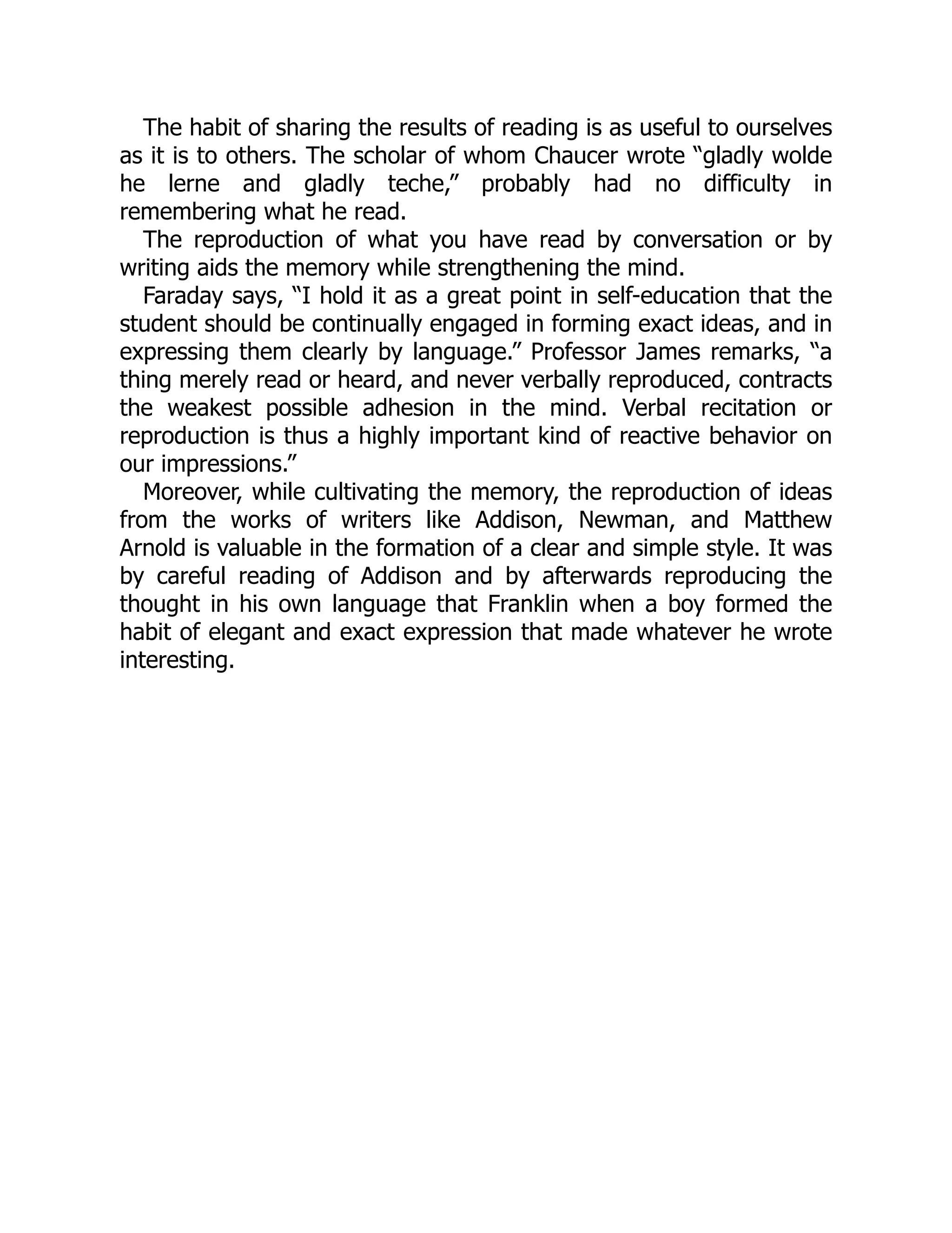 The habit of sharing the results of reading is as useful to ourselves
as it is to others. The scholar of whom Chaucer wrote “gladly wolde
he lerne and gladly teche,” probably had no difficulty in
remembering what he read.
The reproduction of what you have read by conversation or by
writing aids the memory while strengthening the mind.
Faraday says, “I hold it as a great point in self-education that the
student should be continually engaged in forming exact ideas, and in
expressing them clearly by language.” Professor James remarks, “a
thing merely read or heard, and never verbally reproduced, contracts
the weakest possible adhesion in the mind. Verbal recitation or
reproduction is thus a highly important kind of reactive behavior on
our impressions.”
Moreover, while cultivating the memory, the reproduction of ideas
from the works of writers like Addison, Newman, and Matthew
Arnold is valuable in the formation of a clear and simple style. It was
by careful reading of Addison and by afterwards reproducing the
thought in his own language that Franklin when a boy formed the
habit of elegant and exact expression that made whatever he wrote
interesting.
 