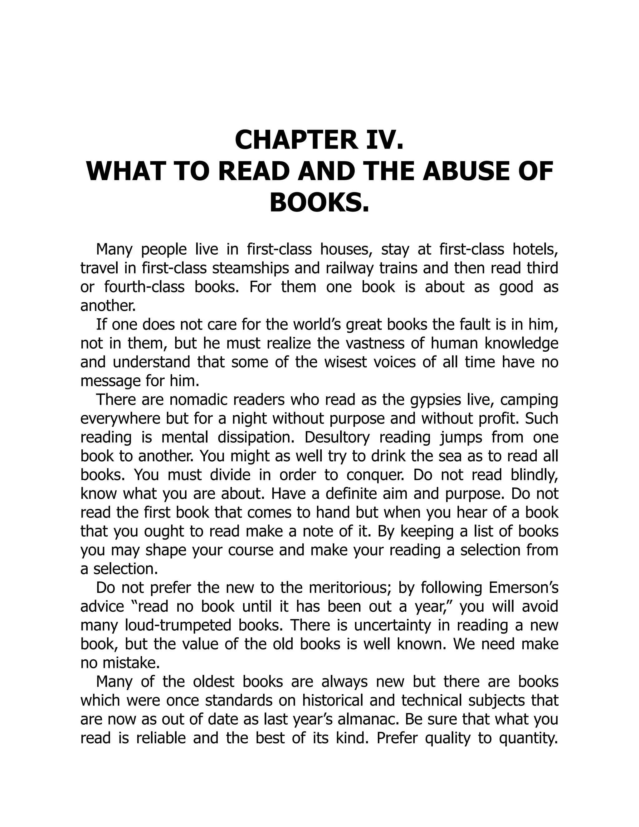 CHAPTER IV.
WHAT TO READ AND THE ABUSE OF
BOOKS.
Many people live in first-class houses, stay at first-class hotels,
travel in first-class steamships and railway trains and then read third
or fourth-class books. For them one book is about as good as
another.
If one does not care for the world’s great books the fault is in him,
not in them, but he must realize the vastness of human knowledge
and understand that some of the wisest voices of all time have no
message for him.
There are nomadic readers who read as the gypsies live, camping
everywhere but for a night without purpose and without profit. Such
reading is mental dissipation. Desultory reading jumps from one
book to another. You might as well try to drink the sea as to read all
books. You must divide in order to conquer. Do not read blindly,
know what you are about. Have a definite aim and purpose. Do not
read the first book that comes to hand but when you hear of a book
that you ought to read make a note of it. By keeping a list of books
you may shape your course and make your reading a selection from
a selection.
Do not prefer the new to the meritorious; by following Emerson’s
advice “read no book until it has been out a year,” you will avoid
many loud-trumpeted books. There is uncertainty in reading a new
book, but the value of the old books is well known. We need make
no mistake.
Many of the oldest books are always new but there are books
which were once standards on historical and technical subjects that
are now as out of date as last year’s almanac. Be sure that what you
read is reliable and the best of its kind. Prefer quality to quantity.
 