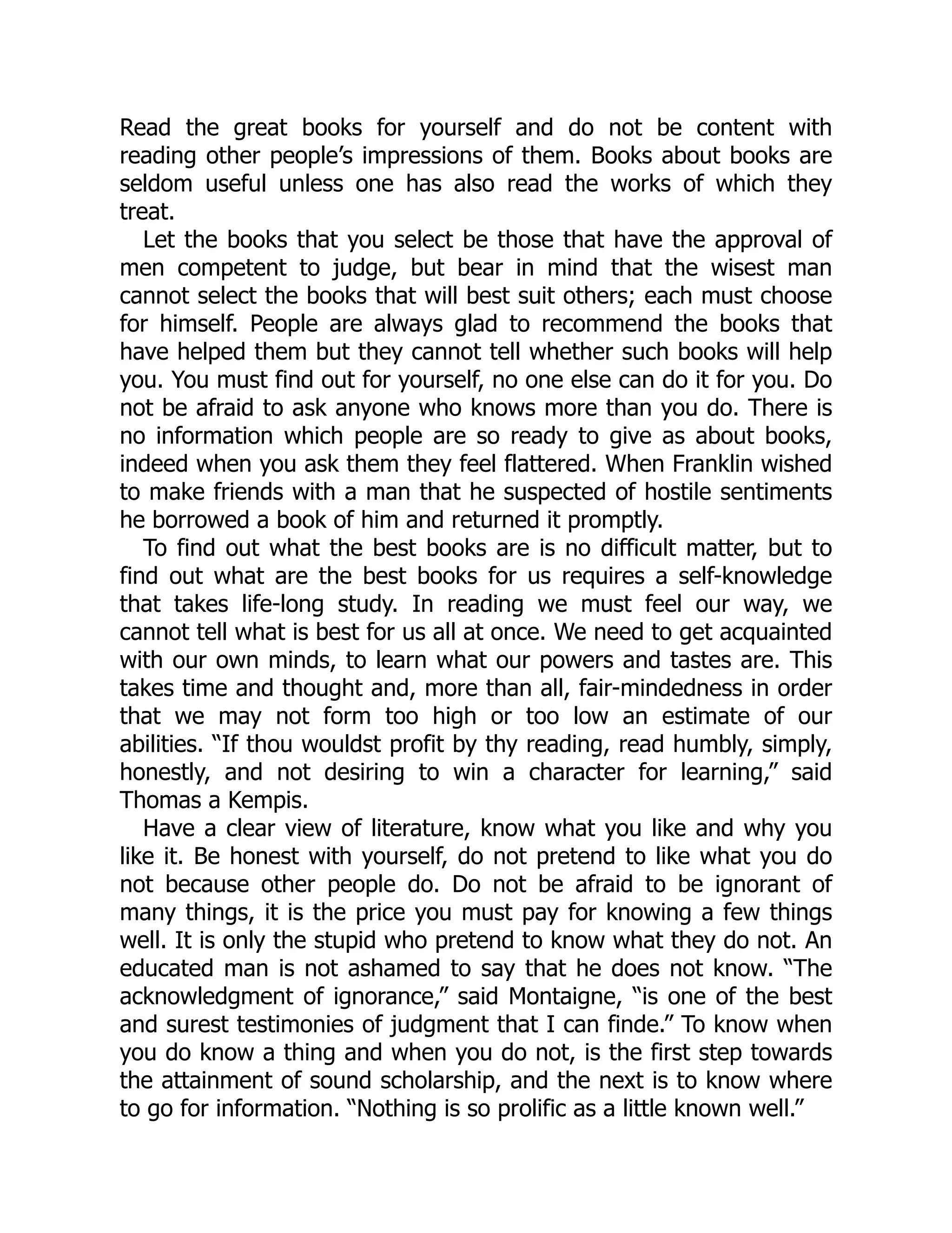 Read the great books for yourself and do not be content with
reading other people’s impressions of them. Books about books are
seldom useful unless one has also read the works of which they
treat.
Let the books that you select be those that have the approval of
men competent to judge, but bear in mind that the wisest man
cannot select the books that will best suit others; each must choose
for himself. People are always glad to recommend the books that
have helped them but they cannot tell whether such books will help
you. You must find out for yourself, no one else can do it for you. Do
not be afraid to ask anyone who knows more than you do. There is
no information which people are so ready to give as about books,
indeed when you ask them they feel flattered. When Franklin wished
to make friends with a man that he suspected of hostile sentiments
he borrowed a book of him and returned it promptly.
To find out what the best books are is no difficult matter, but to
find out what are the best books for us requires a self-knowledge
that takes life-long study. In reading we must feel our way, we
cannot tell what is best for us all at once. We need to get acquainted
with our own minds, to learn what our powers and tastes are. This
takes time and thought and, more than all, fair-mindedness in order
that we may not form too high or too low an estimate of our
abilities. “If thou wouldst profit by thy reading, read humbly, simply,
honestly, and not desiring to win a character for learning,” said
Thomas a Kempis.
Have a clear view of literature, know what you like and why you
like it. Be honest with yourself, do not pretend to like what you do
not because other people do. Do not be afraid to be ignorant of
many things, it is the price you must pay for knowing a few things
well. It is only the stupid who pretend to know what they do not. An
educated man is not ashamed to say that he does not know. “The
acknowledgment of ignorance,” said Montaigne, “is one of the best
and surest testimonies of judgment that I can finde.” To know when
you do know a thing and when you do not, is the first step towards
the attainment of sound scholarship, and the next is to know where
to go for information. “Nothing is so prolific as a little known well.”
 