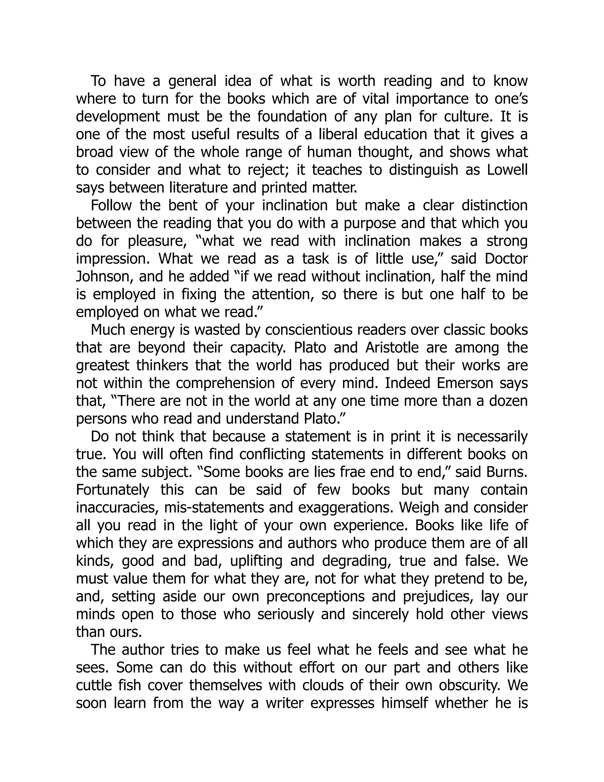 To have a general idea of what is worth reading and to know
where to turn for the books which are of vital importance to one’s
development must be the foundation of any plan for culture. It is
one of the most useful results of a liberal education that it gives a
broad view of the whole range of human thought, and shows what
to consider and what to reject; it teaches to distinguish as Lowell
says between literature and printed matter.
Follow the bent of your inclination but make a clear distinction
between the reading that you do with a purpose and that which you
do for pleasure, “what we read with inclination makes a strong
impression. What we read as a task is of little use,” said Doctor
Johnson, and he added “if we read without inclination, half the mind
is employed in fixing the attention, so there is but one half to be
employed on what we read.”
Much energy is wasted by conscientious readers over classic books
that are beyond their capacity. Plato and Aristotle are among the
greatest thinkers that the world has produced but their works are
not within the comprehension of every mind. Indeed Emerson says
that, “There are not in the world at any one time more than a dozen
persons who read and understand Plato.”
Do not think that because a statement is in print it is necessarily
true. You will often find conflicting statements in different books on
the same subject. “Some books are lies frae end to end,” said Burns.
Fortunately this can be said of few books but many contain
inaccuracies, mis-statements and exaggerations. Weigh and consider
all you read in the light of your own experience. Books like life of
which they are expressions and authors who produce them are of all
kinds, good and bad, uplifting and degrading, true and false. We
must value them for what they are, not for what they pretend to be,
and, setting aside our own preconceptions and prejudices, lay our
minds open to those who seriously and sincerely hold other views
than ours.
The author tries to make us feel what he feels and see what he
sees. Some can do this without effort on our part and others like
cuttle fish cover themselves with clouds of their own obscurity. We
soon learn from the way a writer expresses himself whether he is
 