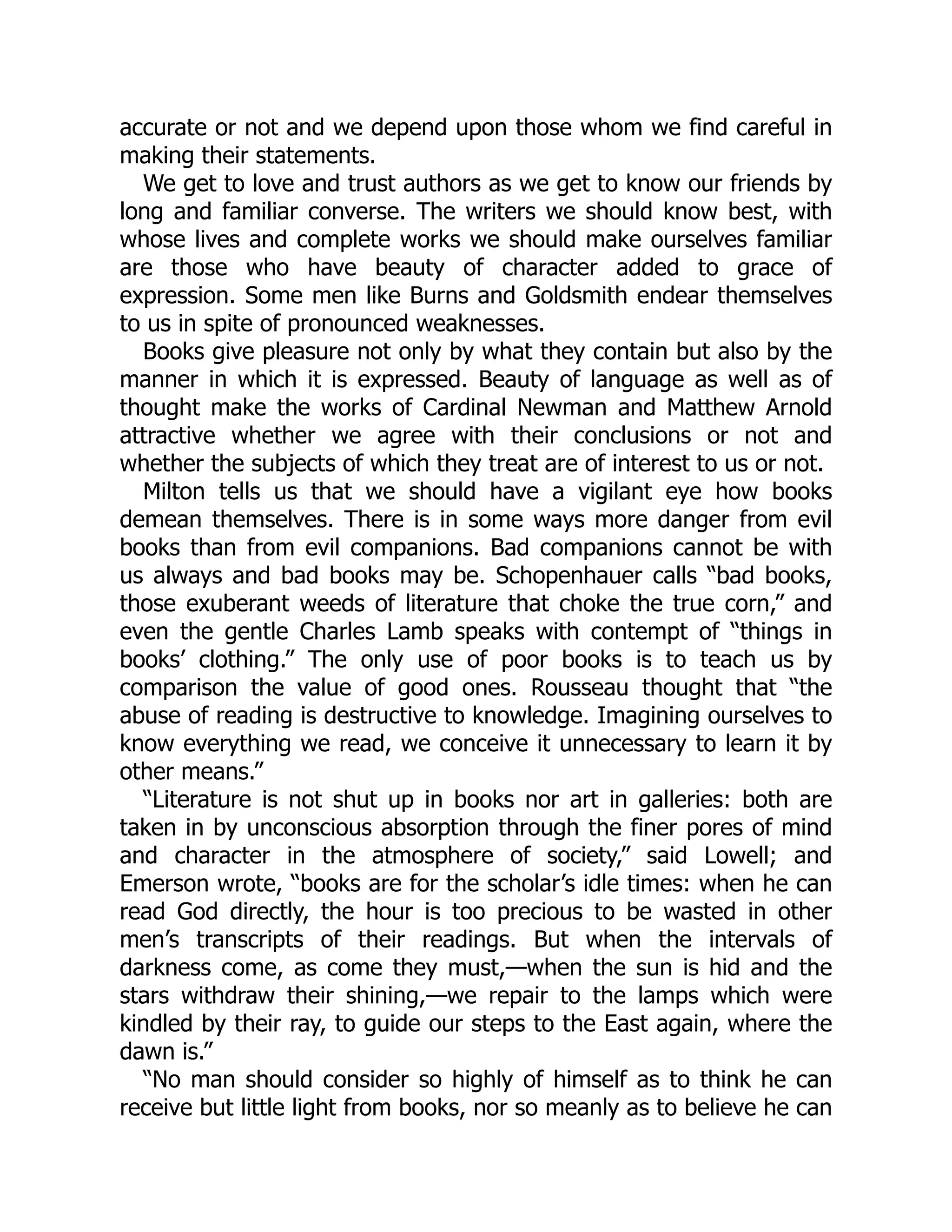 accurate or not and we depend upon those whom we find careful in
making their statements.
We get to love and trust authors as we get to know our friends by
long and familiar converse. The writers we should know best, with
whose lives and complete works we should make ourselves familiar
are those who have beauty of character added to grace of
expression. Some men like Burns and Goldsmith endear themselves
to us in spite of pronounced weaknesses.
Books give pleasure not only by what they contain but also by the
manner in which it is expressed. Beauty of language as well as of
thought make the works of Cardinal Newman and Matthew Arnold
attractive whether we agree with their conclusions or not and
whether the subjects of which they treat are of interest to us or not.
Milton tells us that we should have a vigilant eye how books
demean themselves. There is in some ways more danger from evil
books than from evil companions. Bad companions cannot be with
us always and bad books may be. Schopenhauer calls “bad books,
those exuberant weeds of literature that choke the true corn,” and
even the gentle Charles Lamb speaks with contempt of “things in
books’ clothing.” The only use of poor books is to teach us by
comparison the value of good ones. Rousseau thought that “the
abuse of reading is destructive to knowledge. Imagining ourselves to
know everything we read, we conceive it unnecessary to learn it by
other means.”
“Literature is not shut up in books nor art in galleries: both are
taken in by unconscious absorption through the finer pores of mind
and character in the atmosphere of society,” said Lowell; and
Emerson wrote, “books are for the scholar’s idle times: when he can
read God directly, the hour is too precious to be wasted in other
men’s transcripts of their readings. But when the intervals of
darkness come, as come they must,—when the sun is hid and the
stars withdraw their shining,—we repair to the lamps which were
kindled by their ray, to guide our steps to the East again, where the
dawn is.”
“No man should consider so highly of himself as to think he can
receive but little light from books, nor so meanly as to believe he can
 