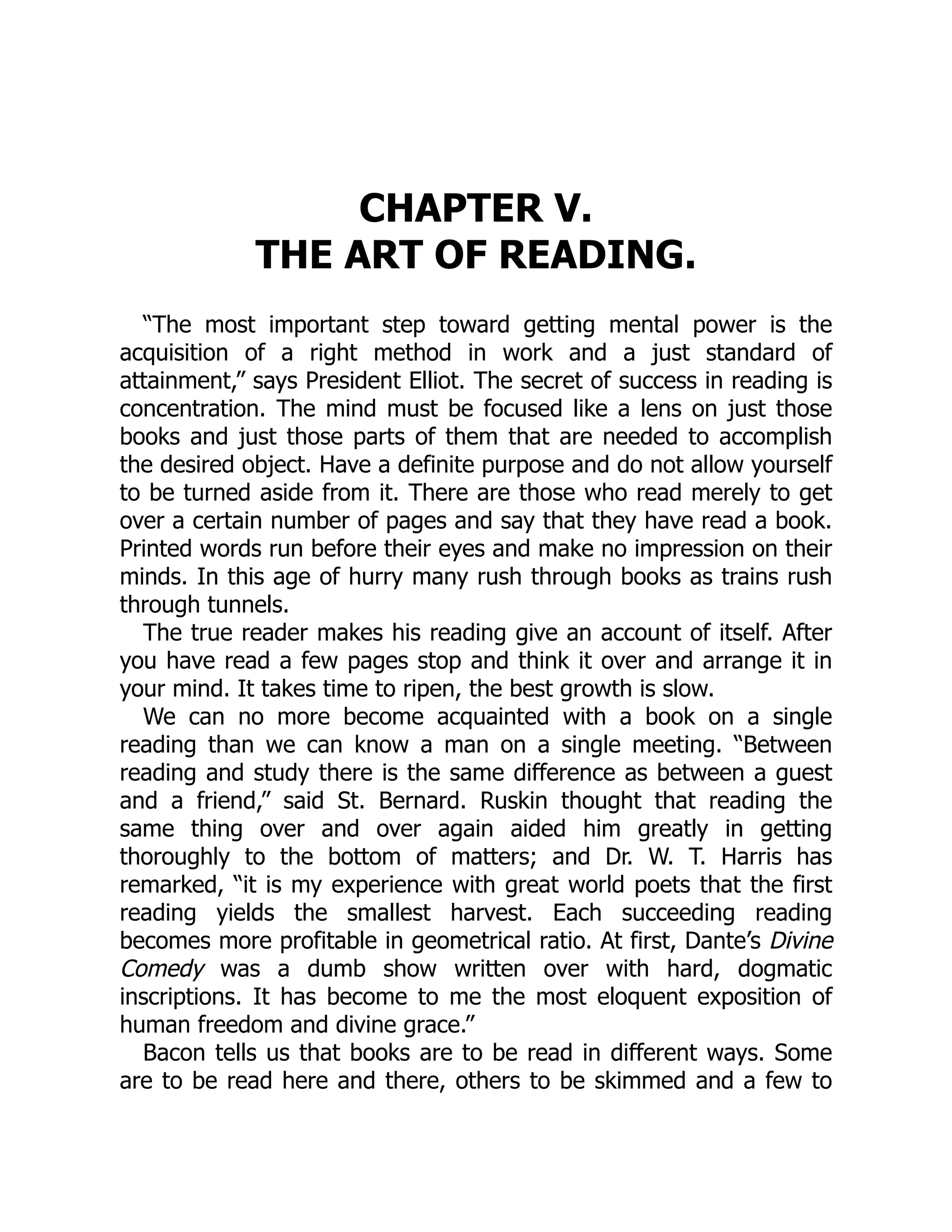 CHAPTER V.
THE ART OF READING.
“The most important step toward getting mental power is the
acquisition of a right method in work and a just standard of
attainment,” says President Elliot. The secret of success in reading is
concentration. The mind must be focused like a lens on just those
books and just those parts of them that are needed to accomplish
the desired object. Have a definite purpose and do not allow yourself
to be turned aside from it. There are those who read merely to get
over a certain number of pages and say that they have read a book.
Printed words run before their eyes and make no impression on their
minds. In this age of hurry many rush through books as trains rush
through tunnels.
The true reader makes his reading give an account of itself. After
you have read a few pages stop and think it over and arrange it in
your mind. It takes time to ripen, the best growth is slow.
We can no more become acquainted with a book on a single
reading than we can know a man on a single meeting. “Between
reading and study there is the same difference as between a guest
and a friend,” said St. Bernard. Ruskin thought that reading the
same thing over and over again aided him greatly in getting
thoroughly to the bottom of matters; and Dr. W. T. Harris has
remarked, “it is my experience with great world poets that the first
reading yields the smallest harvest. Each succeeding reading
becomes more profitable in geometrical ratio. At first, Dante’s Divine
Comedy was a dumb show written over with hard, dogmatic
inscriptions. It has become to me the most eloquent exposition of
human freedom and divine grace.”
Bacon tells us that books are to be read in different ways. Some
are to be read here and there, others to be skimmed and a few to
 