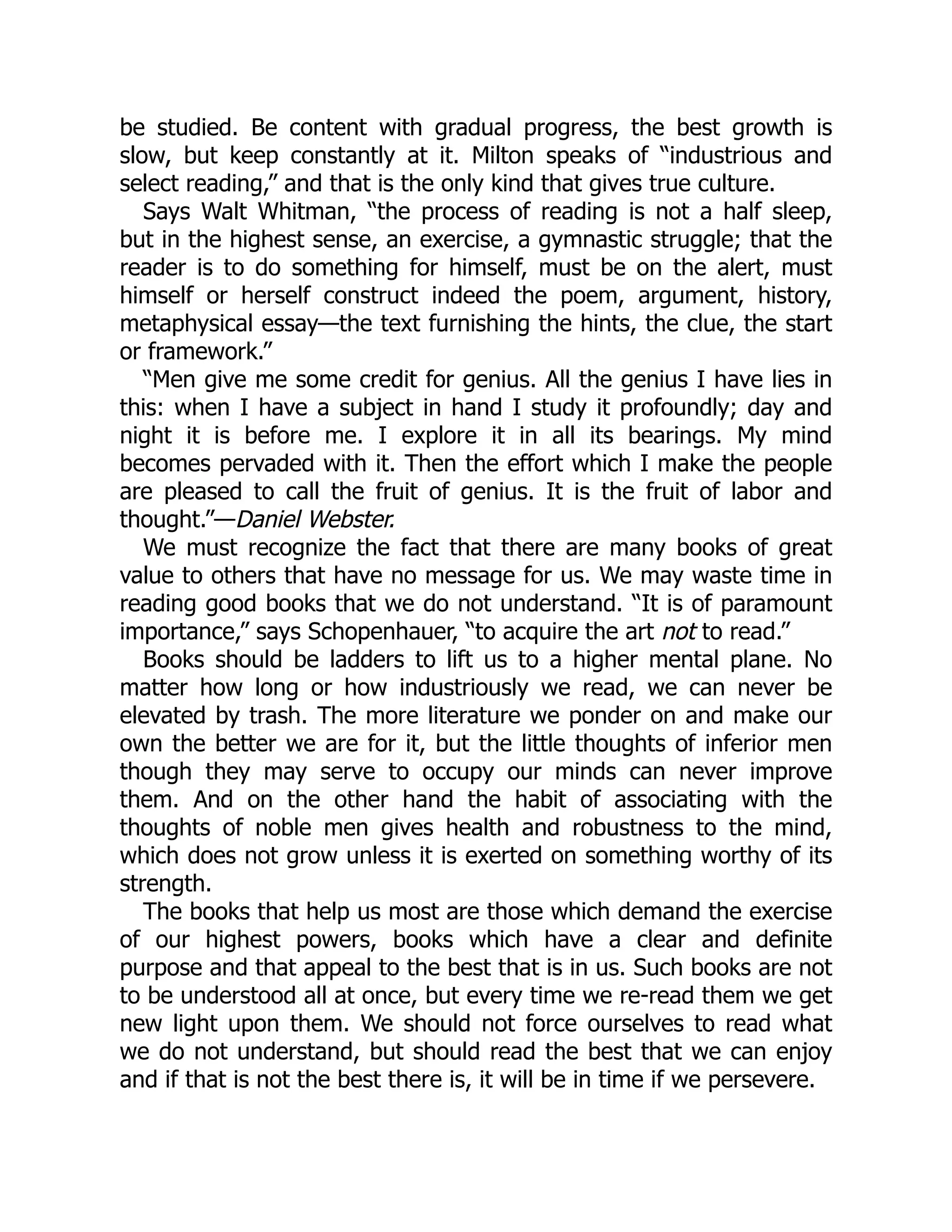 be studied. Be content with gradual progress, the best growth is
slow, but keep constantly at it. Milton speaks of “industrious and
select reading,” and that is the only kind that gives true culture.
Says Walt Whitman, “the process of reading is not a half sleep,
but in the highest sense, an exercise, a gymnastic struggle; that the
reader is to do something for himself, must be on the alert, must
himself or herself construct indeed the poem, argument, history,
metaphysical essay—the text furnishing the hints, the clue, the start
or framework.”
“Men give me some credit for genius. All the genius I have lies in
this: when I have a subject in hand I study it profoundly; day and
night it is before me. I explore it in all its bearings. My mind
becomes pervaded with it. Then the effort which I make the people
are pleased to call the fruit of genius. It is the fruit of labor and
thought.”—Daniel Webster.
We must recognize the fact that there are many books of great
value to others that have no message for us. We may waste time in
reading good books that we do not understand. “It is of paramount
importance,” says Schopenhauer, “to acquire the art not to read.”
Books should be ladders to lift us to a higher mental plane. No
matter how long or how industriously we read, we can never be
elevated by trash. The more literature we ponder on and make our
own the better we are for it, but the little thoughts of inferior men
though they may serve to occupy our minds can never improve
them. And on the other hand the habit of associating with the
thoughts of noble men gives health and robustness to the mind,
which does not grow unless it is exerted on something worthy of its
strength.
The books that help us most are those which demand the exercise
of our highest powers, books which have a clear and definite
purpose and that appeal to the best that is in us. Such books are not
to be understood all at once, but every time we re-read them we get
new light upon them. We should not force ourselves to read what
we do not understand, but should read the best that we can enjoy
and if that is not the best there is, it will be in time if we persevere.
 