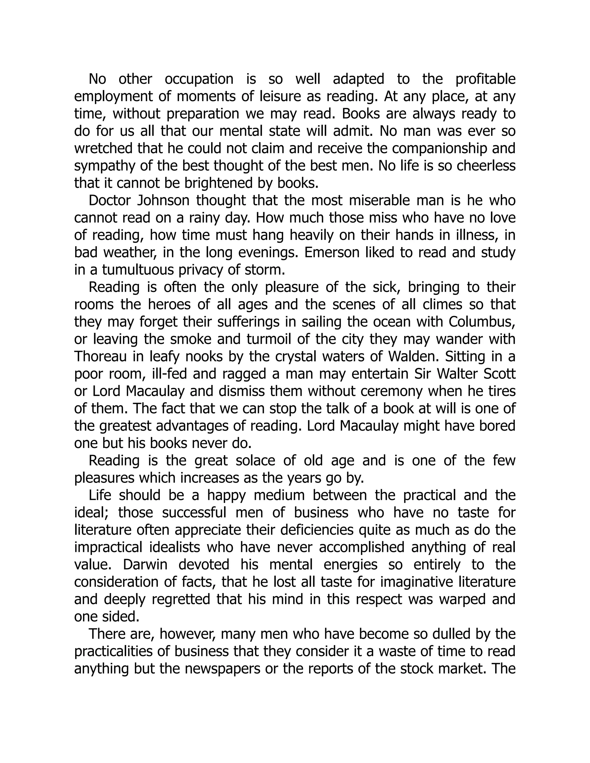 No other occupation is so well adapted to the profitable
employment of moments of leisure as reading. At any place, at any
time, without preparation we may read. Books are always ready to
do for us all that our mental state will admit. No man was ever so
wretched that he could not claim and receive the companionship and
sympathy of the best thought of the best men. No life is so cheerless
that it cannot be brightened by books.
Doctor Johnson thought that the most miserable man is he who
cannot read on a rainy day. How much those miss who have no love
of reading, how time must hang heavily on their hands in illness, in
bad weather, in the long evenings. Emerson liked to read and study
in a tumultuous privacy of storm.
Reading is often the only pleasure of the sick, bringing to their
rooms the heroes of all ages and the scenes of all climes so that
they may forget their sufferings in sailing the ocean with Columbus,
or leaving the smoke and turmoil of the city they may wander with
Thoreau in leafy nooks by the crystal waters of Walden. Sitting in a
poor room, ill-fed and ragged a man may entertain Sir Walter Scott
or Lord Macaulay and dismiss them without ceremony when he tires
of them. The fact that we can stop the talk of a book at will is one of
the greatest advantages of reading. Lord Macaulay might have bored
one but his books never do.
Reading is the great solace of old age and is one of the few
pleasures which increases as the years go by.
Life should be a happy medium between the practical and the
ideal; those successful men of business who have no taste for
literature often appreciate their deficiencies quite as much as do the
impractical idealists who have never accomplished anything of real
value. Darwin devoted his mental energies so entirely to the
consideration of facts, that he lost all taste for imaginative literature
and deeply regretted that his mind in this respect was warped and
one sided.
There are, however, many men who have become so dulled by the
practicalities of business that they consider it a waste of time to read
anything but the newspapers or the reports of the stock market. The
 
