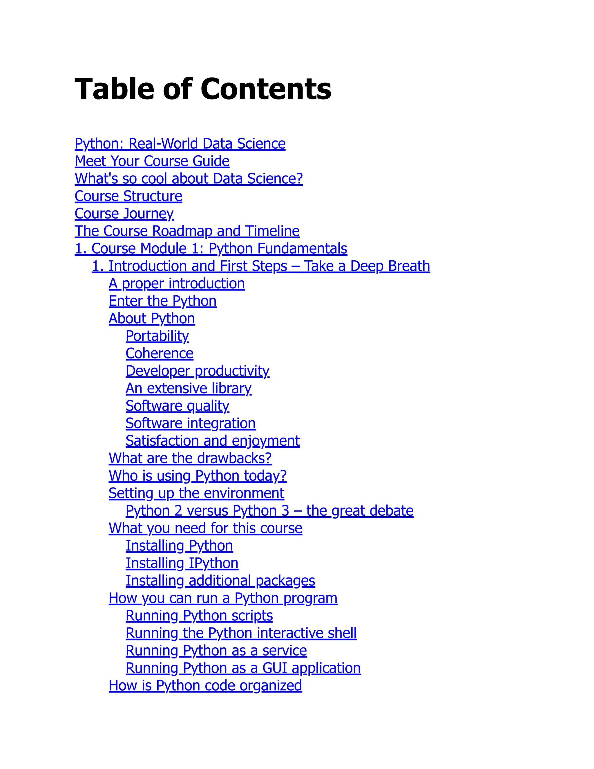 Table of Contents
Python: Real-World Data Science
Meet Your Course Guide
What's so cool about Data Science?
Course Structure
Course Journey
The Course Roadmap and Timeline
1. Course Module 1: Python Fundamentals
1. Introduction and First Steps – Take a Deep Breath
A proper introduction
Enter the Python
About Python
Portability
Coherence
Developer productivity
An extensive library
Software quality
Software integration
Satisfaction and enjoyment
What are the drawbacks?
Who is using Python today?
Setting up the environment
Python 2 versus Python 3 – the great debate
What you need for this course
Installing Python
Installing IPython
Installing additional packages
How you can run a Python program
Running Python scripts
Running the Python interactive shell
Running Python as a service
Running Python as a GUI application
How is Python code organized
 