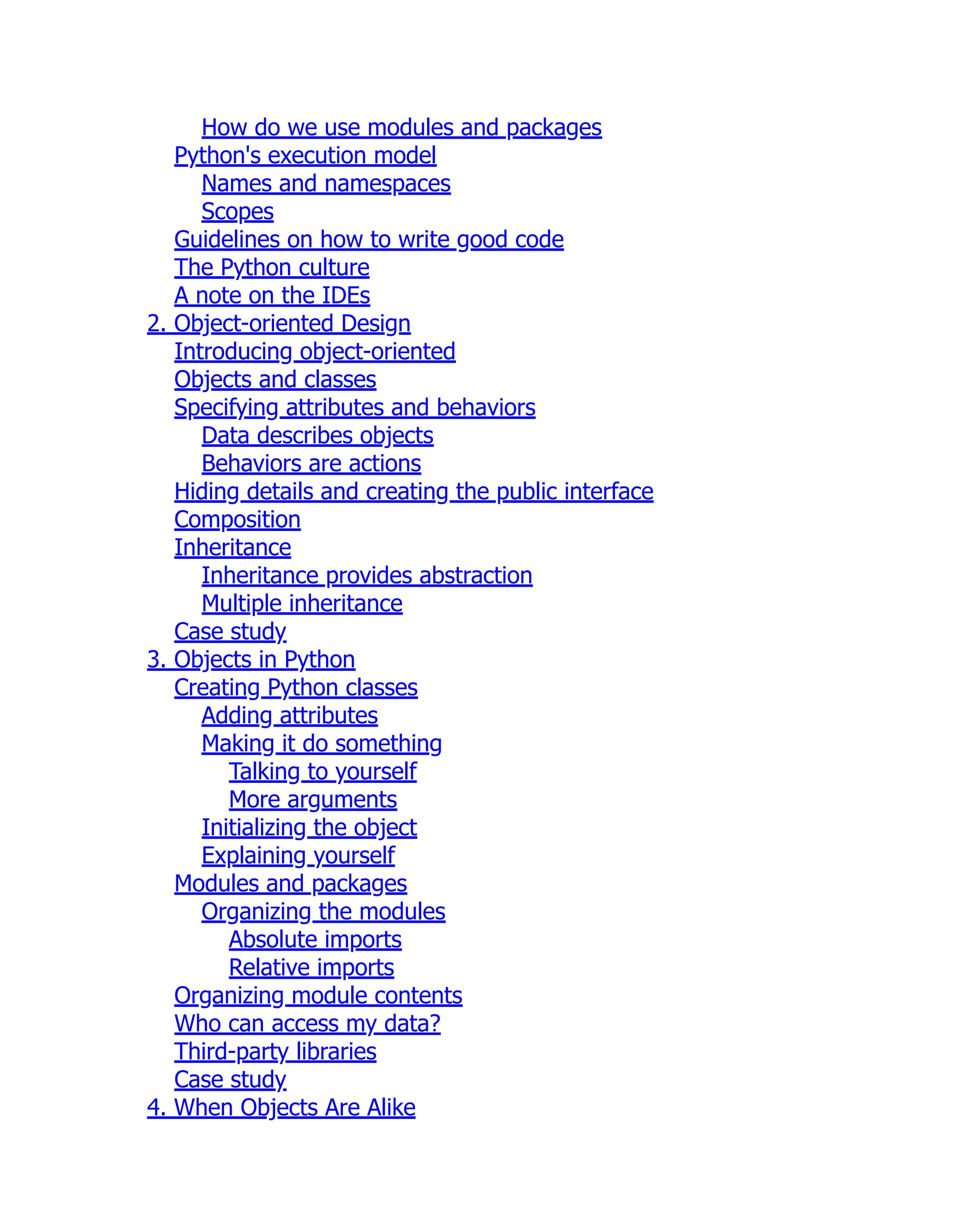 How do we use modules and packages
Python's execution model
Names and namespaces
Scopes
Guidelines on how to write good code
The Python culture
A note on the IDEs
2. Object-oriented Design
Introducing object-oriented
Objects and classes
Specifying attributes and behaviors
Data describes objects
Behaviors are actions
Hiding details and creating the public interface
Composition
Inheritance
Inheritance provides abstraction
Multiple inheritance
Case study
3. Objects in Python
Creating Python classes
Adding attributes
Making it do something
Talking to yourself
More arguments
Initializing the object
Explaining yourself
Modules and packages
Organizing the modules
Absolute imports
Relative imports
Organizing module contents
Who can access my data?
Third-party libraries
Case study
4. When Objects Are Alike
 