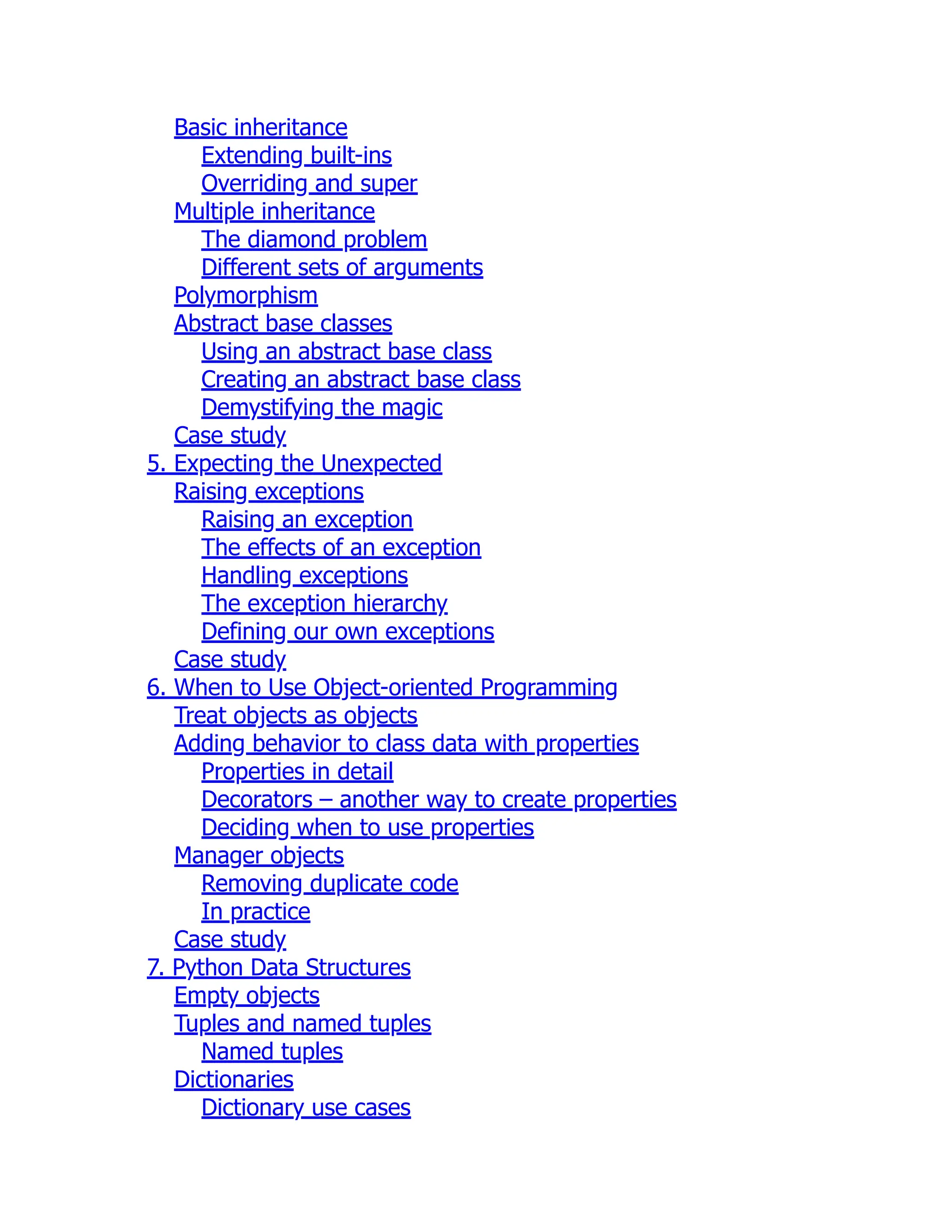 Basic inheritance
Extending built-ins
Overriding and super
Multiple inheritance
The diamond problem
Different sets of arguments
Polymorphism
Abstract base classes
Using an abstract base class
Creating an abstract base class
Demystifying the magic
Case study
5. Expecting the Unexpected
Raising exceptions
Raising an exception
The effects of an exception
Handling exceptions
The exception hierarchy
Defining our own exceptions
Case study
6. When to Use Object-oriented Programming
Treat objects as objects
Adding behavior to class data with properties
Properties in detail
Decorators – another way to create properties
Deciding when to use properties
Manager objects
Removing duplicate code
In practice
Case study
7. Python Data Structures
Empty objects
Tuples and named tuples
Named tuples
Dictionaries
Dictionary use cases
 