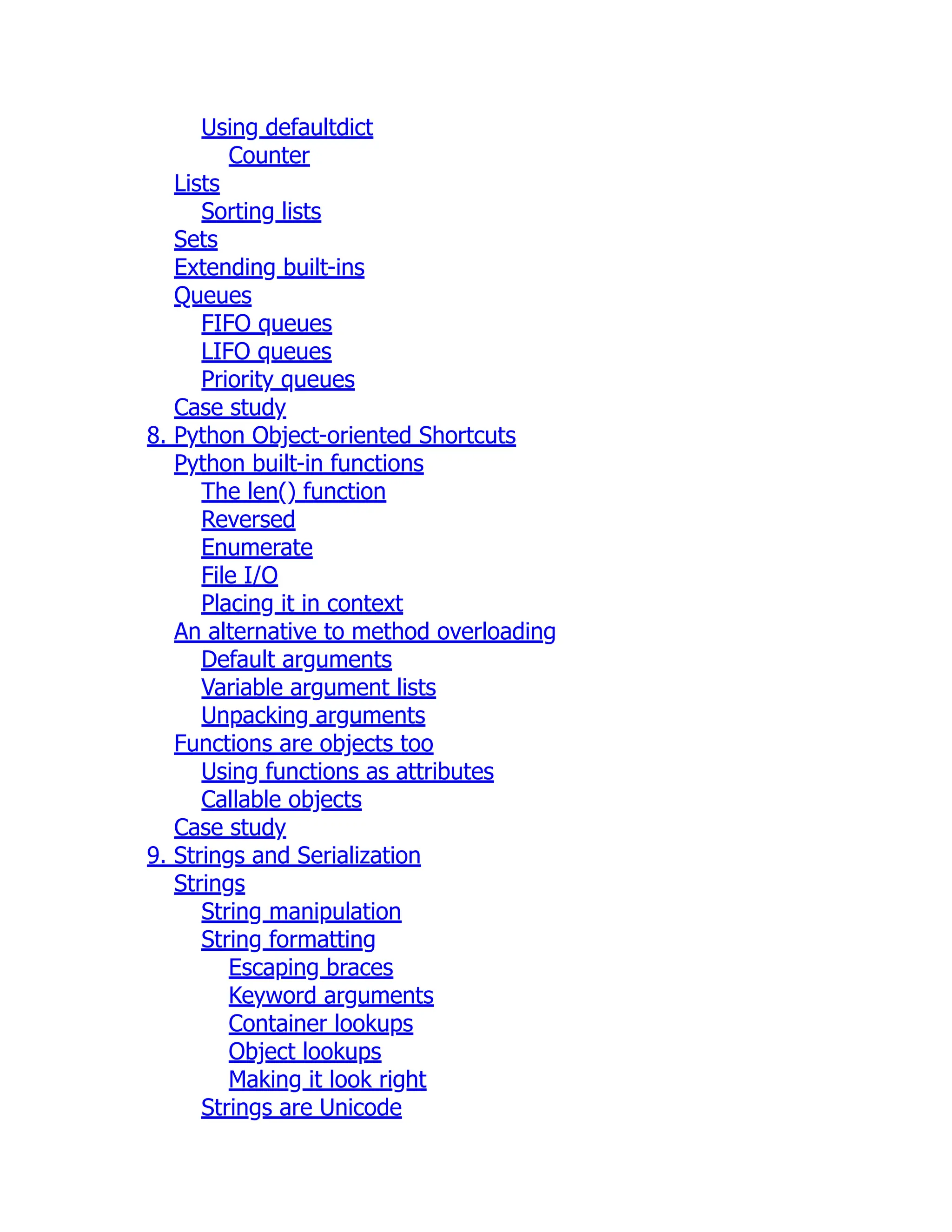 Using defaultdict
Counter
Lists
Sorting lists
Sets
Extending built-ins
Queues
FIFO queues
LIFO queues
Priority queues
Case study
8. Python Object-oriented Shortcuts
Python built-in functions
The len() function
Reversed
Enumerate
File I/O
Placing it in context
An alternative to method overloading
Default arguments
Variable argument lists
Unpacking arguments
Functions are objects too
Using functions as attributes
Callable objects
Case study
9. Strings and Serialization
Strings
String manipulation
String formatting
Escaping braces
Keyword arguments
Container lookups
Object lookups
Making it look right
Strings are Unicode
 