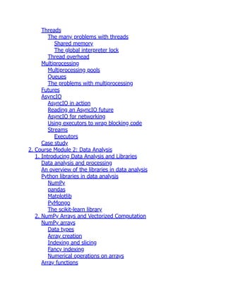 Threads
The many problems with threads
Shared memory
The global interpreter lock
Thread overhead
Multiprocessing
Multiprocessing pools
Queues
The problems with multiprocessing
Futures
AsyncIO
AsyncIO in action
Reading an AsyncIO future
AsyncIO for networking
Using executors to wrap blocking code
Streams
Executors
Case study
2. Course Module 2: Data Analysis
1. Introducing Data Analysis and Libraries
Data analysis and processing
An overview of the libraries in data analysis
Python libraries in data analysis
NumPy
pandas
Matplotlib
PyMongo
The scikit-learn library
2. NumPy Arrays and Vectorized Computation
NumPy arrays
Data types
Array creation
Indexing and slicing
Fancy indexing
Numerical operations on arrays
Array functions
 