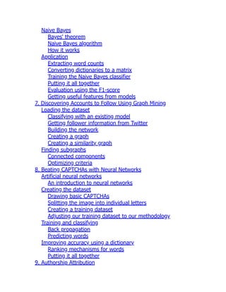 Naive Bayes
Bayes' theorem
Naive Bayes algorithm
How it works
Application
Extracting word counts
Converting dictionaries to a matrix
Training the Naive Bayes classifier
Putting it all together
Evaluation using the F1-score
Getting useful features from models
7. Discovering Accounts to Follow Using Graph Mining
Loading the dataset
Classifying with an existing model
Getting follower information from Twitter
Building the network
Creating a graph
Creating a similarity graph
Finding subgraphs
Connected components
Optimizing criteria
8. Beating CAPTCHAs with Neural Networks
Artificial neural networks
An introduction to neural networks
Creating the dataset
Drawing basic CAPTCHAs
Splitting the image into individual letters
Creating a training dataset
Adjusting our training dataset to our methodology
Training and classifying
Back propagation
Predicting words
Improving accuracy using a dictionary
Ranking mechanisms for words
Putting it all together
9. Authorship Attribution
 