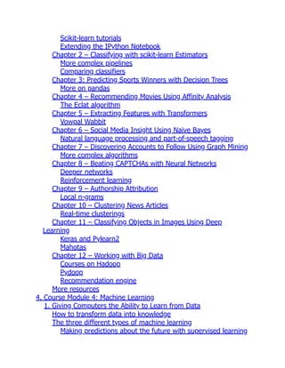 Scikit-learn tutorials
Extending the IPython Notebook
Chapter 2 – Classifying with scikit-learn Estimators
More complex pipelines
Comparing classifiers
Chapter 3: Predicting Sports Winners with Decision Trees
More on pandas
Chapter 4 – Recommending Movies Using Affinity Analysis
The Eclat algorithm
Chapter 5 – Extracting Features with Transformers
Vowpal Wabbit
Chapter 6 – Social Media Insight Using Naive Bayes
Natural language processing and part-of-speech tagging
Chapter 7 – Discovering Accounts to Follow Using Graph Mining
More complex algorithms
Chapter 8 – Beating CAPTCHAs with Neural Networks
Deeper networks
Reinforcement learning
Chapter 9 – Authorship Attribution
Local n-grams
Chapter 10 – Clustering News Articles
Real-time clusterings
Chapter 11 – Classifying Objects in Images Using Deep
Learning
Keras and Pylearn2
Mahotas
Chapter 12 – Working with Big Data
Courses on Hadoop
Pydoop
Recommendation engine
More resources
4. Course Module 4: Machine Learning
1. Giving Computers the Ability to Learn from Data
How to transform data into knowledge
The three different types of machine learning
Making predictions about the future with supervised learning
 