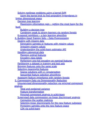 Solving nonlinear problems using a kernel SVM
Using the kernel trick to find separating hyperplanes in
higher dimensional space
Decision tree learning
Maximizing information gain – getting the most bang for the
buck
Building a decision tree
Combining weak to strong learners via random forests
K-nearest neighbors – a lazy learning algorithm
4. Building Good Training Sets – Data Preprocessing
Dealing with missing data
Eliminating samples or features with missing values
Imputing missing values
Understanding the scikit-learn estimator API
Handling categorical data
Mapping ordinal features
Encoding class labels
Performing one-hot encoding on nominal features
Partitioning a dataset in training and test sets
Bringing features onto the same scale
Selecting meaningful features
Sparse solutions with L1 regularization
Sequential feature selection algorithms
Assessing feature importance with random forests
5. Compressing Data via Dimensionality Reduction
Unsupervised dimensionality reduction via principal component
analysis
Total and explained variance
Feature transformation
Principal component analysis in scikit-learn
Supervised data compression via linear discriminant analysis
Computing the scatter matrices
Selecting linear discriminants for the new feature subspace
Projecting samples onto the new feature space
LDA via scikit-learn
 