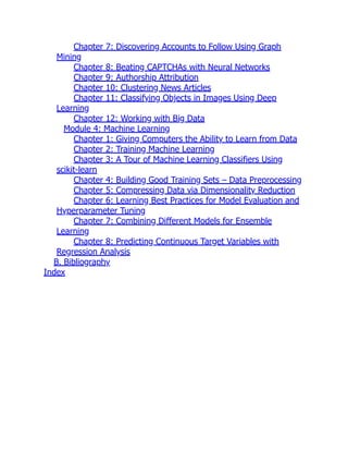Chapter 7: Discovering Accounts to Follow Using Graph
Mining
Chapter 8: Beating CAPTCHAs with Neural Networks
Chapter 9: Authorship Attribution
Chapter 10: Clustering News Articles
Chapter 11: Classifying Objects in Images Using Deep
Learning
Chapter 12: Working with Big Data
Module 4: Machine Learning
Chapter 1: Giving Computers the Ability to Learn from Data
Chapter 2: Training Machine Learning
Chapter 3: A Tour of Machine Learning Classifiers Using
scikit-learn
Chapter 4: Building Good Training Sets – Data Preprocessing
Chapter 5: Compressing Data via Dimensionality Reduction
Chapter 6: Learning Best Practices for Model Evaluation and
Hyperparameter Tuning
Chapter 7: Combining Different Models for Ensemble
Learning
Chapter 8: Predicting Continuous Target Variables with
Regression Analysis
B. Bibliography
Index
 