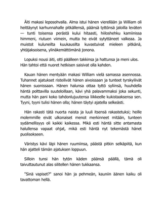 Äiti makasi leposohvalla. Alma istui hänen vierellään ja William oli
heittäynyt karhunnahalle pitkällensä, päänsä tyttönsä jaloilla leväten
— tunti toisensa perästä kului hitaasti, hiiloshehku kamiinissa
himmeni, riutuen viimein, mutta he eivät sytyttäneet valkeaa. Ja
muistot kuluneilta kuukausilta kuvastuivat mieleen pitkänä,
yhtäjaksoisena, ylinäkemättömänä jonona.
Lopuksi nousi äiti, otti päälleen takkinsa ja hattunsa ja meni ulos.
Hän tahtoi että nuoret hetkisen saisivat olla kahden.
Kauan hänen mentyään makasi William vielä samassa asennossa.
Tuhannet ajatukset risteilivät hänen aivoissaan ja tunteet tyrskyilivät
hänen suonissaan. Hänen halunsa ottaa tyttö syliinsä, huuhdella
häntä polttavilla suuteloillaan, kävi yhä palavammaksi joka sekunti,
mutta hän pani koko tahdonlujuutensa liikkeelle kukistaaksensa sen.
Tyyni, tyyni tulisi hänen olla; hänen täytyi ajatella selkeästi.
Hän rakasti tätä nuorta naista ja luuli itsensä rakastetuksi; heille
molemmille eivät ulkonaiset menot merkinneet mitään, tunteen
sydämellisyys oli kaikki kaikessa. Mikä esti häntä sitte antamasta
halullensa vapaat ohjat, mikä esti häntä nyt tekemästä hänet
puolisokseen.
Väristys kävi läpi hänen ruumiinsa, päästä pitkin selkäpiitä, kun
hän ajatteli tämän ajatuksen loppuun.
Silloin tunsi hän tytön käden päänsä päällä, tämä oli
taivuttautunut alas silitellen hänen tukkaansa.
"Sinä vapiset?" sanoi hän ja pehmeän, kauniin äänen kaiku oli
tavattoman hellä.
 