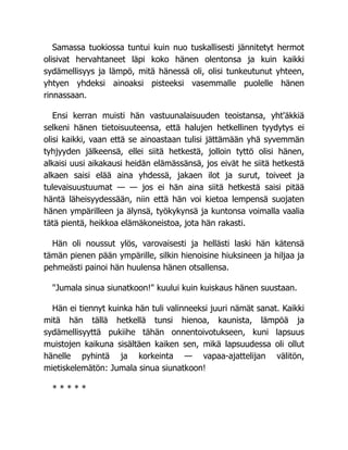 Samassa tuokiossa tuntui kuin nuo tuskallisesti jännitetyt hermot
olisivat hervahtaneet läpi koko hänen olentonsa ja kuin kaikki
sydämellisyys ja lämpö, mitä hänessä oli, olisi tunkeutunut yhteen,
yhtyen yhdeksi ainoaksi pisteeksi vasemmalle puolelle hänen
rinnassaan.
Ensi kerran muisti hän vastuunalaisuuden teoistansa, yht'äkkiä
selkeni hänen tietoisuuteensa, että halujen hetkellinen tyydytys ei
olisi kaikki, vaan että se ainoastaan tulisi jättämään yhä syvemmän
tyhjyyden jälkeensä, ellei siitä hetkestä, jolloin tyttö olisi hänen,
alkaisi uusi aikakausi heidän elämässänsä, jos eivät he siitä hetkestä
alkaen saisi elää aina yhdessä, jakaen ilot ja surut, toiveet ja
tulevaisuustuumat — — jos ei hän aina siitä hetkestä saisi pitää
häntä läheisyydessään, niin että hän voi kietoa lempensä suojaten
hänen ympärilleen ja älynsä, työkykynsä ja kuntonsa voimalla vaalia
tätä pientä, heikkoa elämäkoneistoa, jota hän rakasti.
Hän oli noussut ylös, varovaisesti ja hellästi laski hän kätensä
tämän pienen pään ympärille, silkin hienoisine hiuksineen ja hiljaa ja
pehmeästi painoi hän huulensa hänen otsallensa.
"Jumala sinua siunatkoon!" kuului kuin kuiskaus hänen suustaan.
Hän ei tiennyt kuinka hän tuli valinneeksi juuri nämät sanat. Kaikki
mitä hän tällä hetkellä tunsi hienoa, kaunista, lämpöä ja
sydämellisyyttä pukiihe tähän onnentoivotukseen, kuni lapsuus
muistojen kaikuna sisältäen kaiken sen, mikä lapsuudessa oli ollut
hänelle pyhintä ja korkeinta — vapaa-ajattelijan välitön,
mietiskelemätön: Jumala sinua siunatkoon!
* * * * *
 