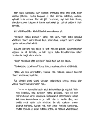 Hän kulki kaikkialla kuin siipeen ammuttu lintu ensi ajat, tytön
lähdön jälkeen, mutta kaipaus ei ollut samaa sidottua, autiota,
kylmää kuin ennen. Nyt oli jää murtunut, nyt tuli hän iltasin,
alakuloisuuden käydessä kovin raskaaksi ja painoi päänsä äidin
povelle.
Äiti silitti hyväillen kädellään hänen niskansa yli.
"Poikani! Rakas poikani!" sanoi hän vain, vaan äidin rakkaus
värähteli hänen äänestänsä kuin soinnukas, lempeä sävel vanhan
hyvän violoncellin kielistä.
Eräänä päivänä tuli poika ja jätti hänelle pitkän sulkemattoman
kirjeen, se oli Almalle, ja hän pyysi äidin kirjoittamaan siihen
muutamia rivejä viime sivulle.
"Suon mielelläni että luet sen", sanoi hän kun äiti epäili.
"Tarkoitatko todellakin?" kysyi hän ja ruskeat silmät välähtivät.
"Etkö voi sitä ymmärtää", vastasi hän hellästi, laskien kätensä
hänen kaulansa ympärille.
Äiti silmäili sieltä täältä täyteen kirjoitettuja sivuja, mutta pian
valtasi hänet vastustamaton halu.
"— — — Kun tulin kotiin istui äiti tuolillaan ja kirjoitti. Tulin
niin iloiseksi, että suutelin häntä poskelle. Hän oli niin
solmeutunut kiinni kaikkeen, kietoutunut elämäämme näinä
kolmena kuukautena — ja mitä hän on meille ollut, sen
tiedät yhtä hyvin kuin minäkin. En ole koskaan ennen
pitänyt hänestä, luulen ma. Hän antoi minulle kaikkensa,
mutta minulla ei ollut mitään antaa, ei mitään yhdellekään
 