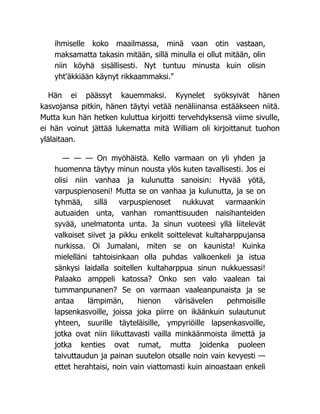 ihmiselle koko maailmassa, minä vaan otin vastaan,
maksamatta takasin mitään, sillä minulla ei ollut mitään, olin
niin köyhä sisällisesti. Nyt tuntuu minusta kuin olisin
yht'äkkiään käynyt rikkaammaksi."
Hän ei päässyt kauemmaksi. Kyynelet syöksyivät hänen
kasvojansa pitkin, hänen täytyi vetää nenäliinansa estääkseen niitä.
Mutta kun hän hetken kuluttua kirjoitti tervehdyksensä viime sivulle,
ei hän voinut jättää lukematta mitä William oli kirjoittanut tuohon
ylälaitaan.
— — — On myöhäistä. Kello varmaan on yli yhden ja
huomenna täytyy minun nousta ylös kuten tavallisesti. Jos ei
olisi niin vanhaa ja kulunutta sanoisin: Hyvää yötä,
varpuspienoseni! Mutta se on vanhaa ja kulunutta, ja se on
tyhmää, sillä varpuspienoset nukkuvat varmaankin
autuaiden unta, vanhan romanttisuuden naisihanteiden
syvää, unelmatonta unta. Ja sinun vuoteesi yllä liitelevät
valkoiset siivet ja pikku enkelit soittelevat kultaharppujansa
nurkissa. Oi Jumalani, miten se on kaunista! Kuinka
mielelläni tahtoisinkaan olla puhdas valkoenkeli ja istua
sänkysi laidalla soitellen kultaharppua sinun nukkuessasi!
Palaako amppeli katossa? Onko sen valo vaalean tai
tummanpunanen? Se on varmaan vaaleanpunaista ja se
antaa lämpimän, hienon värisävelen pehmoisille
lapsenkasvoille, joissa joka piirre on ikäänkuin sulautunut
yhteen, suurille täyteläisille, ympyriöille lapsenkasvoille,
jotka ovat niin liikuttavasti vailla minkäänmoista ilmettä ja
jotka kenties ovat rumat, mutta joidenka puoleen
taivuttaudun ja painan suutelon otsalle noin vain kevyesti —
ettet herahtaisi, noin vain viattomasti kuin ainoastaan enkeli
 