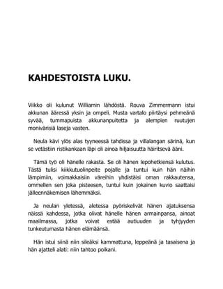 KAHDESTOISTA LUKU.
Viikko oli kulunut Williamin lähdöstä. Rouva Zimmermann istui
akkunan ääressä yksin ja ompeli. Musta vartalo piirtäysi pehmeänä
syvää, tummapuista akkunanpuitetta ja alempien ruutujen
monivärisiä laseja vasten.
Neula kävi ylös alas tyyneessä tahdissa ja villalangan särinä, kun
se vetästiin ristikankaan läpi oli ainoa hiljaisuutta häiritsevä ääni.
Tämä työ oli hänelle rakasta. Se oli hänen lepohetkiensä kulutus.
Tästä tulisi kiikkutuolinpeite pojalle ja tuntui kuin hän näihin
lämpimiin, voimakkaisiin väreihin yhdistäisi oman rakkautensa,
ommellen sen joka pisteesen, tuntui kuin jokainen kuvio saattaisi
jälleennäkemisen lähemmäksi.
Ja neulan yletessä, aletessa pyöriskelivät hänen ajatuksensa
näissä kahdessa, jotka olivat hänelle hänen armainpansa, ainoat
maailmassa, jotka voivat estää autiuuden ja tyhjyyden
tunkeutumasta hänen elämäänsä.
Hän istui siinä niin sileäksi kammattuna, leppeänä ja tasaisena ja
hän ajatteli alati: niin tahtoo poikani.
 