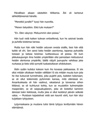 Päivällisen aikaan odotettiin Williamia. Äiti oli kertonut
sähköittäneensä hänelle.
"Menetkö junalle?" kysyi hän nuorelta.
"Menen tietystikin. Etkö tule mukaan?"
"En. Olen väsynyt. Mieluummin olen poissa."
Hän luuli vielä kaiken tulevan entisellensä, kun he saisivat tavata
ja puhella toistensa kanssa.
Mutta kun hän näki heidän astuvan ovesta sisälle, tiesi hän että
kaikki oli ohi. Sen sanoi koko heidän asentonsa, tapansa puhutella
toisiaan ja katsoa toisiinsa: luottavaisuus oli poissa. Oli kuin
pikkukaupungin ilma heidän ympärillään olisi painostaen kietoutunut
heidän olentonsa ympärille; täällä väijyili juorupuhe vahdissa joka
nurkassa ja tieto siitä synnytti tuskastuttavan ahdistuksen.
Äidin sydän kutistui kokoon kuin iho kovassa pakkasessa. Ei siis
ollut mitään ollutkaan heidän välillään! Ei siis mitään muuta kuin jota
he itse kutsuivat tunnelmaksi, joka pujahti pois, kadoten kokonaan;
se oli ollut leikkimistä pyhimmän kanssa, mitä elämässä on.
Ansarikukkasta oli hän vaalinut, rakastanut ja toiveensa siihen
liittänyt; se oli kuihtunut kohta, kun se muutettiin kylmempään
maaperään; se oli saippuakuplanen, joka oli loistellut kamiinin
ääressä tulen liekitessä, mutta joka ei ollut kestänyt päivän selkeää
valoa. — Muistoon kajastelivat vielä sen kauniit värit, kun hän istui
tuijottaen tyhjyyteen.
Lyijynraskaana ja mustana tulisi tämä tyhjyys levittymään hänen
elämäänsä.
 