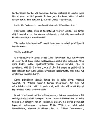 Karttumistaan karttui yhä katkeruus hänen sisällänsä ja lopuksi tunsi
hän vihaavansa tätä pientä olentoa, joka kuukausi sitten oli ollut
hänelle rakas, kuin rakkain, jonka hän omisti maailmassa.
Mutta tämän tunteen rinnalla oli toinenkin. Hän oli utelias.
Hän tahtoi tietää, mitä oli tapahtunut nuorten välillä. Hän tahtoi
väijyä saadaksensa ilmi Alman salaisuuden, sitä sitte mahdollisesti
käyttääksensä poikansa hyväksi.
"Tahdotko tulla luokseni?" sanoi hän, kun he olivat pysähtyneet
hotellin eteen.
"Kyllä, mielelläni!"
Ei ollut kovinkaan vaikea saada Alma kertomaan. Nyt kun William
oli mennyt, oli kuin vanha luottavaisuus osaksi olisi palannut. Alma
esitti kaikki äidille epäilemättömällä avomielisyydellä, hän ei
aavistanut, että tämä nainen, joka oli ollut hänen paras ystävänsä ja
jota kohtaan hän tunsi lapsen täydellistä luottamusta, istui siinä nyt
vihollisena vakoillen häntä.
Kohta päivällisen jälestä, jonka äiti ja poika olivat yhdessä
syöneet, oli William eronnut hänen seurastaan. Äiti tuli nyt
vakuutetuksi siitä, mitä oli aavistanut, että hän silloin oli käynyt
tapaamassa Almaa asunnossaan.
Nuori tyttö kuvasi heidän kohtauksensa ja hänen sanoistaan hohti
erehdyttämättömästi kylmyys esille. Itsensähillitseminen ei ollut
hetkeäkään jättänyt hänen poikaansa pulaan, he olivat puhuneet
tyyneesti suhteestaan toisiinsa. Mutta William ei ollut ollut
itsensälainen, hänestä oli jälleen tullut tuo William Zimmermann,
 