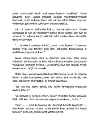jonka tyttö muisti heidän ensi tapaamisestaan Lysekilissä. Hänen
kasvonsa olivat jälleen ottaneet ivaavan maailmaahalveksivan
ilmeensä; mutta ivallisen äänen alta oli hän silloin tällöin havannut
värähtelyn, joka todisti kylmyyden olevan taisteltua.
Hän oli sanonut Williamille kaikki; hän oli paljastanut hänelle
sisimpänsä ja hän oli ymmärtänyt hänen olleen suoran, kun hän oli
sanonut, "en rakasta sinua", eikä hän ollut koettanutkaan lämmittää
häntä hyväilyllään.
"… Ja siksi kunnioitan häntä", sanoi tyttö lopuksi. "Useimmat
miehet eivät olisi tehneet kuin hän; sellaisissa tilaisuuksissa ei
miehillä ole ylpeyttä lainkaan."
Rouva Zimmermann istui ja ihmetteli tätä lasta, joka puhui
sellaisella ylönkatseella ja kuin kokemuksesta miesten puuttuvasta
ylpeydestä "sellaisina hetkinä." Ja sisällänsä kuuli hän lihavan, hyvän
rouvan sanat: tyhjä tanssinukki.
Mutta hän ei voinut uskoa tätä tunteettomuutta; se oli niin vierasta
hänen omalle luonteelleen, ettei hän voinut sitä ymmärtää; hän
epäili sen olevan tekeydyttyä, eli ainakin kuvittelua.
"Jos hän olisi jäänyt tänne, olisi kaikki varmaankin muuttunut
hyväksi jälleen."
"Ei. Koskaan ei niinkuin ennen. Kuulen mielelläni hänen puhuvan.
Pidän siitä kun hän kutsuu minua varpuspienosekseen, mutta…"
"Sano — — etkö kertaakaan ole ikävöinyt häneltä hyväilyä?" —
Hän katsoi tutkivasti nuorta tyttöä silmiin kuin tahtoisi hän hakea
totuuden sieltä ilmi, joskin sanat valehteleisivat.
 