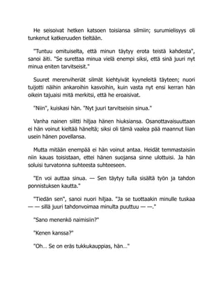 He seisoivat hetken katsoen toisiansa silmiin; surumielisyys oli
tunkenut katkeruuden tieltään.
"Tuntuu omituiselta, että minun täytyy erota teistä kahdesta",
sanoi äiti. "Se surettaa minua vielä enempi siksi, että sinä juuri nyt
minua eniten tarvitseisit."
Suuret merenviheriät silmät kiehtyivät kyyneleitä täyteen; nuori
tuijotti näihin ankaroihin kasvoihin, kuin vasta nyt ensi kerran hän
oikein tajuaisi mitä merkitsi, että he eroaisivat.
"Niin", kuiskasi hän. "Nyt juuri tarvitseisin sinua."
Vanha nainen silitti hiljaa hänen hiuksiansa. Osanottavaisuuttaan
ei hän voinut kieltää häneltä; siksi oli tämä vaalea pää maannut liian
usein hänen povellansa.
Mutta mitään enempää ei hän voinut antaa. Heidät temmastaisiin
niin kauas toisistaan, ettei hänen suojansa sinne ulottuisi. Ja hän
soluisi turvatonna suhteesta suhteeseen.
"En voi auttaa sinua. — Sen täytyy tulla sisältä työn ja tahdon
ponnistuksen kautta."
"Tiedän sen", sanoi nuori hiljaa. "Ja se tuottaakin minulle tuskaa
— — sillä juuri tahdonvoimaa minulta puuttuu — —."
"Sano menenkö naimisiin?"
"Kenen kanssa?"
"Oh… Se on eräs tukkukauppias, hän…"
 