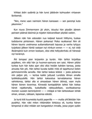 Viihlasi äidin sydäntä ja hän tunsi jäätävän kylmyyden virtaavan
lävitsensä.
"Niin, mene vaan naimisiin hänen kanssaan — sen parempi kuta
pikemmin."
Kun rouva Zimmermann jäi yksin, istuutui hän pöydän ääreen
painaen päänsä käsiinsä ja nojaten käsivarsillaan pöytää vasten.
Jälleen näki hän edessään nuo kalpeat kasvot hillityine, tuskaa
todistavine piirteineen. Hänen poikansa! Poika raukkansa! Niin oli
hänen kaunis unelmansa auttamattomasti lopussa ja vanha tyhjyys
tuijottaisi jälleen häntä vastaan nyt niinkuin ennen — — ei, nyt vielä
ilkeämpänä kuin ennen koskaan, siksi että hellyydenhalu oli hänessä
nyt herännyt.
Äiti tempasi pian kirjearkin ja kynän. Hän tahtoi kirjoittaa
pojalleen, niin että hän jo huomen-aamuna sen saisi. Hänen pitäisi
tuntea kuin hän koko ajan olisi ollut heidän kahden kanssa, joista
ainuista hän piti. Hän tahtoi kuvata kaikki mitä oli tapahtunut kielen
pehmoisimmilla sanoilla. Hän tahtoi laskea leikkiä — josta poikansa
niin paljon piti, — kertoa kaikki juttuset Lundista Alman omalla
lystikkäisyydellä. Hän tahtoi kaksostua korvataksensa hänen
vahinkonsa, tahtoi olla ei ainoastaan hänen äitinsä, vaan myös
hänen iloinen toverinsa. Kiireestä kantapäähän tahtoi hän kietoa
hänet rajattomalla, tuskallisella rakkaudellaan, sovittaaksensa
monien vuosien laiminlyönnit — — mitäpä ei hän tahtoisikaan tehdä
oman, ainoan, rakkaan, lapsensa edestä.
Ja kynä kiiti kuumeista kyytiä paperilla — — mutta yht'äkkiään hän
pysähtyi. Hän näki miten riittämätön lohdutus oli, kuinka hänen
lempensä ei ollut mitään sen kangastelun rinnalla, jossa pojan sydän
 