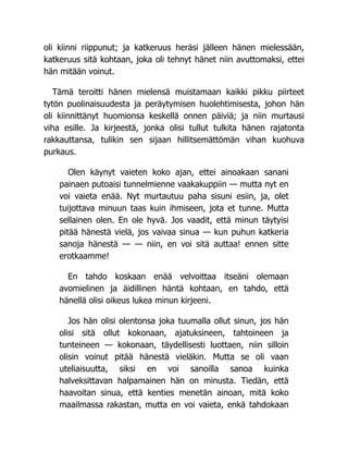 oli kiinni riippunut; ja katkeruus heräsi jälleen hänen mielessään,
katkeruus sitä kohtaan, joka oli tehnyt hänet niin avuttomaksi, ettei
hän mitään voinut.
Tämä teroitti hänen mielensä muistamaan kaikki pikku piirteet
tytön puolinaisuudesta ja peräytymisen huolehtimisesta, johon hän
oli kiinnittänyt huomionsa keskellä onnen päiviä; ja niin murtausi
viha esille. Ja kirjeestä, jonka olisi tullut tulkita hänen rajatonta
rakkauttansa, tulikin sen sijaan hillitsemättömän vihan kuohuva
purkaus.
Olen käynyt vaieten koko ajan, ettei ainoakaan sanani
painaen putoaisi tunnelmienne vaakakuppiin — mutta nyt en
voi vaieta enää. Nyt murtautuu paha sisuni esiin, ja, olet
tuijottava minuun taas kuin ihmiseen, jota et tunne. Mutta
sellainen olen. En ole hyvä. Jos vaadit, että minun täytyisi
pitää hänestä vielä, jos vaivaa sinua — kun puhun katkeria
sanoja hänestä — — niin, en voi sitä auttaa! ennen sitte
erotkaamme!
En tahdo koskaan enää velvoittaa itseäni olemaan
avomielinen ja äidillinen häntä kohtaan, en tahdo, että
hänellä olisi oikeus lukea minun kirjeeni.
Jos hän olisi olentonsa joka tuumalla ollut sinun, jos hän
olisi sitä ollut kokonaan, ajatuksineen, tahtoineen ja
tunteineen — kokonaan, täydellisesti luottaen, niin silloin
olisin voinut pitää hänestä vieläkin. Mutta se oli vaan
uteliaisuutta, siksi en voi sanoilla sanoa kuinka
halveksittavan halpamainen hän on minusta. Tiedän, että
haavoitan sinua, että kenties menetän ainoan, mitä koko
maailmassa rakastan, mutta en voi vaieta, enkä tahdokaan
 