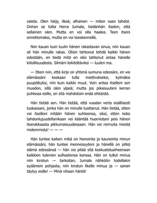 vaieta. Olen häijy, ilkeä, alhainen — miten vaan tahdot.
Onhan se totta Herra Jumala, tiedänhän itsekin, että
sellainen olen. Mutta en voi olla haalea. Teen itseni
onnettomaksi, mutta en voi teeskennellä.
Niin kauan kuin luulin hänen rakastavan sinua, niin kauan
oli hän minulle rakas. Olisin tahtonut tehdä kaikki hänen
edestään, en tiedä mitä en olisi tahtonut antaa hänelle
kiitollisuudesta. Silmäni leikiteltäviksi — luulen ma.
— Itken niin, että kirje on yhtenä sumuna edessäni, en voi
elämässäni koskaan tulla miettiväiseksi, kylmäksi
puupölkyksi, niin kuin kaikki muut. Voin antaa itselleni sen
muodon, sillä olen ylpeä; mutta jos pikaisuuteni kerran
puhkeaa esille, on sitä mahdotoin enää ehkäistä.
Hän tietää sen. Hän tietää, että vuodan verta sisällisesti
tuskassani, jonka hän on minulle tuottanut. Hän tietää, etten
voi itselleni mitään hänen suhteensa, siksi, etten koko
tahdonlujuudellanikaan voi kääntää huomiotani pois hänen
itserakkaasta pikkumaisuudessaan. Hän voi riemuita meistä
molemmista! — — —
Hän tuntee kaiken mikä on hienointa ja kauneinta minun
elämässäni, hän tuntee menneisyyteni ja hänellä on pitkä
elämä edessänsä — hän voi pitää sitä keskusteluaiheenaan
kaikkien tulevien sulhastensa kanssa. Hän on tullut minua
niin kirotun — tarkoitan, Jumala nähköön todellakin
sydämeni pohjasta, niin kirotun likelle minua ja — sanan
täytyy esille! — Minä vihaan häntä!
 