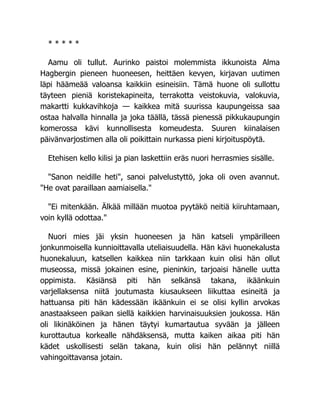 * * * * *
Aamu oli tullut. Aurinko paistoi molemmista ikkunoista Alma
Hagbergin pieneen huoneesen, heittäen kevyen, kirjavan uutimen
läpi häämeää valoansa kaikkiin esineisiin. Tämä huone oli sullottu
täyteen pieniä koristekapineita, terrakotta veistokuvia, valokuvia,
makartti kukkavihkoja — kaikkea mitä suurissa kaupungeissa saa
ostaa halvalla hinnalla ja joka täällä, tässä pienessä pikkukaupungin
komerossa kävi kunnollisesta komeudesta. Suuren kiinalaisen
päivänvarjostimen alla oli poikittain nurkassa pieni kirjoituspöytä.
Etehisen kello kilisi ja pian laskettiin eräs nuori herrasmies sisälle.
"Sanon neidille heti", sanoi palvelustyttö, joka oli oven avannut.
"He ovat paraillaan aamiaisella."
"Ei mitenkään. Älkää millään muotoa pyytäkö neitiä kiiruhtamaan,
voin kyllä odottaa."
Nuori mies jäi yksin huoneesen ja hän katseli ympärilleen
jonkunmoisella kunnioittavalla uteliaisuudella. Hän kävi huonekalusta
huonekaluun, katsellen kaikkea niin tarkkaan kuin olisi hän ollut
museossa, missä jokainen esine, pieninkin, tarjoaisi hänelle uutta
oppimista. Käsiänsä piti hän selkänsä takana, ikäänkuin
varjellaksensa niitä joutumasta kiusaukseen liikuttaa esineitä ja
hattuansa piti hän kädessään ikäänkuin ei se olisi kyllin arvokas
anastaakseen paikan siellä kaikkien harvinaisuuksien joukossa. Hän
oli likinäköinen ja hänen täytyi kumartautua syvään ja jälleen
kurottautua korkealle nähdäksensä, mutta kaiken aikaa piti hän
kädet uskollisesti selän takana, kuin olisi hän pelännyt niillä
vahingoittavansa jotain.
 