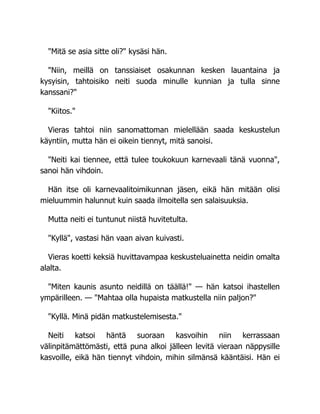 "Mitä se asia sitte oli?" kysäsi hän.
"Niin, meillä on tanssiaiset osakunnan kesken lauantaina ja
kysyisin, tahtoisiko neiti suoda minulle kunnian ja tulla sinne
kanssani?"
"Kiitos."
Vieras tahtoi niin sanomattoman mielellään saada keskustelun
käyntiin, mutta hän ei oikein tiennyt, mitä sanoisi.
"Neiti kai tiennee, että tulee toukokuun karnevaali tänä vuonna",
sanoi hän vihdoin.
Hän itse oli karnevaalitoimikunnan jäsen, eikä hän mitään olisi
mieluummin halunnut kuin saada ilmoitella sen salaisuuksia.
Mutta neiti ei tuntunut niistä huvitetulta.
"Kyllä", vastasi hän vaan aivan kuivasti.
Vieras koetti keksiä huvittavampaa keskusteluainetta neidin omalta
alalta.
"Miten kaunis asunto neidillä on täällä!" — hän katsoi ihastellen
ympärilleen. — "Mahtaa olla hupaista matkustella niin paljon?"
"Kyllä. Minä pidän matkustelemisesta."
Neiti katsoi häntä suoraan kasvoihin niin kerrassaan
välinpitämättömästi, että puna alkoi jälleen levitä vieraan näppysille
kasvoille, eikä hän tiennyt vihdoin, mihin silmänsä kääntäisi. Hän ei
 