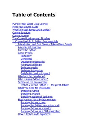Table of Contents
Python: Real-World Data Science
Meet Your Course Guide
What's so cool about Data Science?
Course Structure
Course Journey
The Course Roadmap and Timeline
1. Course Module 1: Python Fundamentals
1. Introduction and First Steps – Take a Deep Breath
A proper introduction
Enter the Python
About Python
Portability
Coherence
Developer productivity
An extensive library
Software quality
Software integration
Satisfaction and enjoyment
What are the drawbacks?
Who is using Python today?
Setting up the environment
Python 2 versus Python 3 – the great debate
What you need for this course
Installing Python
Installing IPython
Installing additional packages
How you can run a Python program
Running Python scripts
Running the Python interactive shell
Running Python as a service
Running Python as a GUI application
How is Python code organized
 