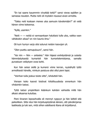 "En kai saane kauemmin viivyttää teitä?" sanoi vieras epäillen ja
samassa nousten. Mutta neiti oli myöskin noussut aivan armotta.
"Tokko neiti koskaan menee ulos aamusin kävelemään?" oli vielä
hänen viime kokeensa.
"Kyllä, useinkin."
"Neiti — — neitiä ei varmaankaan haluttaisi tulla ulos, vaikka vaan
vähäksikin aikaa? on niin kaunis ilma."
Oli kuin hymyn varjo olisi solunut neidon kasvojen yli.
"Olen puettu aamupukuuni", sanoi hän.
"Vai niin — Niin — anteeksi." Hän häpesi erehdystänsä ja sulasta
hämmästyksestä kumarteli hän kumartelemistansa, samalla
punastuen vetäytyen ovea kohti.
Kun hän seisoi siellä ja kumarsi viime kerran, nyykähytti tyttö
armollisesti hänelle, niinkuin poistuva olisi ollut pieni lapsi.
"Voinhan tulla joskus toiste sitte", lohdutteli hän.
Vieraan koko kasvot loistivat kiitollisuudesta ennenkuin hän
vihdoinkin katosi.
Tyttö katsoi ympärilleen ikäänkuin kahden vaiheella millä hän
alkaisi aikaansa kuluttaa.
Pieni liinanen leposohvalla oli mennyt ryppyyn ja hän laitteli sitä
paikoilleen. Sitte istui hän kirjoituspöytänsä ääreen, otti päiväkirjansa
laatikosta ja luki sen, mitä siihen edellisenä iltana oli kirjoittanut.
 
