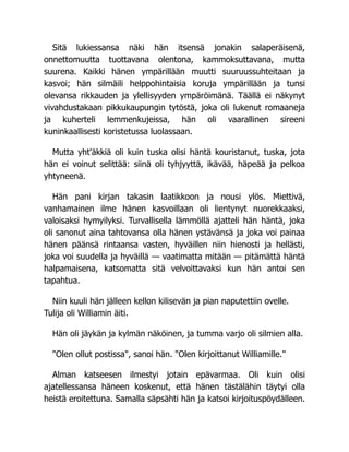 Sitä lukiessansa näki hän itsensä jonakin salaperäisenä,
onnettomuutta tuottavana olentona, kammoksuttavana, mutta
suurena. Kaikki hänen ympärillään muutti suuruussuhteitaan ja
kasvoi; hän silmäili helppohintaisia koruja ympärillään ja tunsi
olevansa rikkauden ja ylellisyyden ympäröimänä. Täällä ei näkynyt
vivahdustakaan pikkukaupungin tytöstä, joka oli lukenut romaaneja
ja kuherteli lemmenkujeissa, hän oli vaarallinen sireeni
kuninkaallisesti koristetussa luolassaan.
Mutta yht'äkkiä oli kuin tuska olisi häntä kouristanut, tuska, jota
hän ei voinut selittää: siinä oli tyhjyyttä, ikävää, häpeää ja pelkoa
yhtyneenä.
Hän pani kirjan takasin laatikkoon ja nousi ylös. Miettivä,
vanhamainen ilme hänen kasvoillaan oli lientynyt nuorekkaaksi,
valoisaksi hymyilyksi. Turvallisella lämmöllä ajatteli hän häntä, joka
oli sanonut aina tahtovansa olla hänen ystävänsä ja joka voi painaa
hänen päänsä rintaansa vasten, hyväillen niin hienosti ja hellästi,
joka voi suudella ja hyväillä — vaatimatta mitään — pitämättä häntä
halpamaisena, katsomatta sitä velvoittavaksi kun hän antoi sen
tapahtua.
Niin kuuli hän jälleen kellon kilisevän ja pian naputettiin ovelle.
Tulija oli Williamin äiti.
Hän oli jäykän ja kylmän näköinen, ja tumma varjo oli silmien alla.
"Olen ollut postissa", sanoi hän. "Olen kirjoittanut Williamille."
Alman katseesen ilmestyi jotain epävarmaa. Oli kuin olisi
ajatellessansa häneen koskenut, että hänen tästälähin täytyi olla
heistä eroitettuna. Samalla säpsähti hän ja katsoi kirjoituspöydälleen.
 