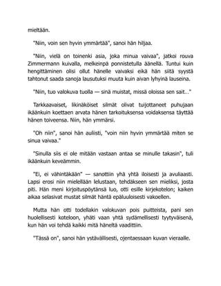 mieltään.
"Niin, voin sen hyvin ymmärtää", sanoi hän hiljaa.
"Niin, vielä on toinenki asia, joka minua vaivaa", jatkoi rouva
Zimmermann kuivalla, melkeinpä ponnistetulla äänellä. Tuntui kuin
hengittäminen olisi ollut hänelle vaivaksi eikä hän siitä syystä
tahtonut saada sanoja lausutuksi muuta kuin aivan lyhyinä lauseina.
"Niin, tuo valokuva tuolla — sinä muistat, missä oloissa sen sait…"
Tarkkaavaiset, likinäköiset silmät olivat tuijottaneet puhujaan
ikäänkuin koettaen arvata hänen tarkoituksensa voidaksensa täyttää
hänen toiveensa. Niin, hän ymmärsi.
"Oh niin", sanoi hän auliisti, "voin niin hyvin ymmärtää miten se
sinua vaivaa."
"Sinulla siis ei ole mitään vastaan antaa se minulle takasin", tuli
ikäänkuin keveämmin.
"Ei, ei vähintäkään" — sanottiin yhä yhtä iloisesti ja avuliaasti.
Lapsi erosi niin mielellään lelustaan, tehdäkseen sen mieliksi, josta
piti. Hän meni kirjoituspöytänsä luo, otti esille kirjekotelon; kaiken
aikaa selasivat mustat silmät häntä epäluuloisesti vakoellen.
Mutta hän otti todellakin valokuvan pois puitteista, pani sen
huolellisesti koteloon, yhäti vaan yhtä sydämellisesti tyytyväisenä,
kun hän voi tehdä kaikki mitä häneltä vaadittiin.
"Tässä on", sanoi hän ystävällisesti, ojentaessaan kuvan vieraalle.
 