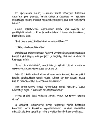 "En ajattelekaan sinua", — mustat silmät kääntyivät ikäänkuin
väkisinkin pois pienistä, vahan kalpeista kasvoista — "ajattelen
Williamia ja itseäni. Meidän välillämme tulee ero. Nyt olen menettävä
hänet."
Suuriin, pelästyneisiin lapsensilmiin kiertyi pari kyyneltä, ne
pysähtyivät niissä tuokion ja uiskentelivat toiseen silmänurkkaan,
tipahtamatta alas.
"Sinä tulet menettämään hänet — minun tähteni?"
— "Niin, niin tulee käymään."
Karaistuissa naiskasvoissa ei näkynyt vavahdustakaan; mutta niistä
kuvastui yksinäisyys, niin pohjaton ja hyljätty, että nuorta väristytti
katsoessa niihin.
"Se ei ole mahdollista", sanoi hän ja kylmät, pienet sormensa
laskeusivat käden päälle, jossa valokuva oli.
"Niin. Et käsitä miten katkera viha minussa kasvaa, kasvaa pääni
tasalle, tukahduttaen kaiken muun. Tuhoan sen niin kauan; mutta
kun se puhkeaa esille, en enää voi sitä hallita."
"Niin sinun täytyy tuntea katkeruutta minua kohtaan", kuului
nöyrästi ja hiljaa. "En muuta ole odottanutkaan."
"Mutta et sinä tiedä millaisilla silmillä minun nyt täytyy katsella
sinua."
Ja vihaavat, läpitunkevat silmät tuijottivat näihin hentosiin
kasvoihin, jotka kirkkaine kyynelhelmineen suurissa silmissään
näyttivät vieläkin lapsellisemmille ja viattomimmille kuin tavallisesti.
 