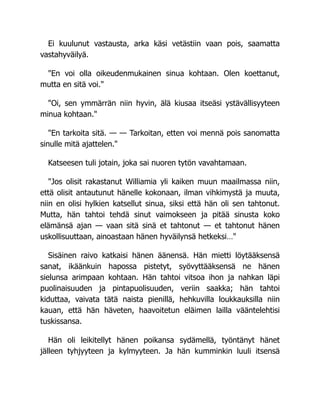 Ei kuulunut vastausta, arka käsi vetästiin vaan pois, saamatta
vastahyväilyä.
"En voi olla oikeudenmukainen sinua kohtaan. Olen koettanut,
mutta en sitä voi."
"Oi, sen ymmärrän niin hyvin, älä kiusaa itseäsi ystävällisyyteen
minua kohtaan."
"En tarkoita sitä. — — Tarkoitan, etten voi mennä pois sanomatta
sinulle mitä ajattelen."
Katseesen tuli jotain, joka sai nuoren tytön vavahtamaan.
"Jos olisit rakastanut Williamia yli kaiken muun maailmassa niin,
että olisit antautunut hänelle kokonaan, ilman vihkimystä ja muuta,
niin en olisi hylkien katsellut sinua, siksi että hän oli sen tahtonut.
Mutta, hän tahtoi tehdä sinut vaimokseen ja pitää sinusta koko
elämänsä ajan — vaan sitä sinä et tahtonut — et tahtonut hänen
uskollisuuttaan, ainoastaan hänen hyväilynsä hetkeksi…"
Sisäinen raivo katkaisi hänen äänensä. Hän mietti löytääksensä
sanat, ikäänkuin hapossa pistetyt, syövyttääksensä ne hänen
sielunsa arimpaan kohtaan. Hän tahtoi vitsoa ihon ja nahkan läpi
puolinaisuuden ja pintapuolisuuden, veriin saakka; hän tahtoi
kiduttaa, vaivata tätä naista pienillä, hehkuvilla loukkauksilla niin
kauan, että hän häveten, haavoitetun eläimen lailla vääntelehtisi
tuskissansa.
Hän oli leikitellyt hänen poikansa sydämellä, työntänyt hänet
jälleen tyhjyyteen ja kylmyyteen. Ja hän kumminkin luuli itsensä
 